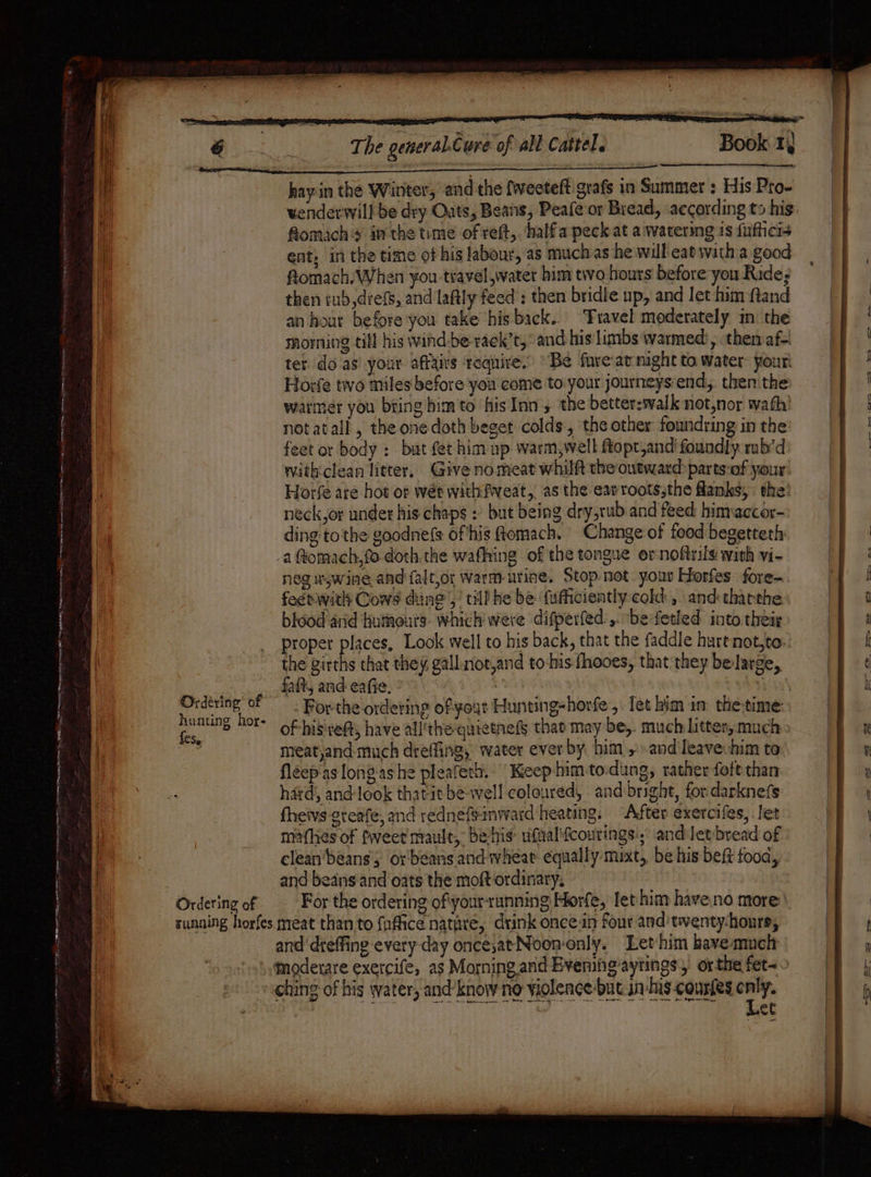 ONES [ert ae eee ~— (te ny ree te SonPs Ae la mE nme 8 mate meme Ordéring’ of hunting hor- fes. hay in the Winter, and the fweeteft'grafs in Summer : His Pro- fomachs inthe time of reft,. half a peck at a watering 1s fifficis ent, in the time of his labour, as muchas he will catwith a good fiomach. When you travel water him two hours before you Rides then rub,drefs, and laftly feed : then bridle up, and let him fand an hour before you take his back. ‘Travel moderately m the morning till his wind:be rack’t,. and his limbs warmed , then af-! ter do as’ your affairs require.’ “Be fuve:at might to. water: your! Horfe tio miles‘before you come to your journeys:end,. thenithe: warmer you bring him to his Inn , the better:walk not,nor wath notatall, the one doth beget colds, the other foundring in the feet or body : but fet him up warm,well ftopt,and foundly rub’d withclean litter, Give no meat whilft the outward: parts-of your Horfe are hot or wét withfweat, asthe earroots;the flanks, the’ neck,or under his chaps : but being dry,rub and feed hinraccor- ding tothe goodnefs ofthis Romach. Change of food begetteth aftomach,fo-doth the wafhing of the tongue ernoftrils with vi- neg uywine and falt,or warm-urine. Stop-not your Horfes fore- feerwith Cows ding’! till he be fufficiently cold , and thatthe biood'arid Humours. which were difperfed ,. be-fetled into their proper places, Look well to his back, that the faddle hurtnot,to: the girths that they, gall not,and to-his fhooes, that they belarge, fait, and eae. of hisveft, have all'the quietnefs that may be, much litter, much meat,and much dreffing, water ever by him, andleave him to. fleep as lon? ashe pleafeth. Keep him-to.dung, rather foftthan hard, and-look thatit be well coloured, and bright, for darknefs fheivs-greafe, and rednefeinward heating. “After exercifes, let makes of fweet mault, be-his ufaali{courings:, and Jetbread of clean‘beans's or'beans and wheat equally mixt, be his beft fooa, and beans and oats the moft ordinary, For the ordering of'your-running Horfe, let him have.no more: and dreffing every-day once,atNoon-only. Lethim have much qmoderare exercle, as Morning and EBveningaytings, or the fet~ ching of his water, and’know no violence-but. in: his-courtes owe os ees Sa tly we eh Bee Baamnemrnein Rae Be arya nd Shea Sm eas ee sot ave ree et — &gt; =aS.—&lt;Ci‘a St he + Cyc _— ott