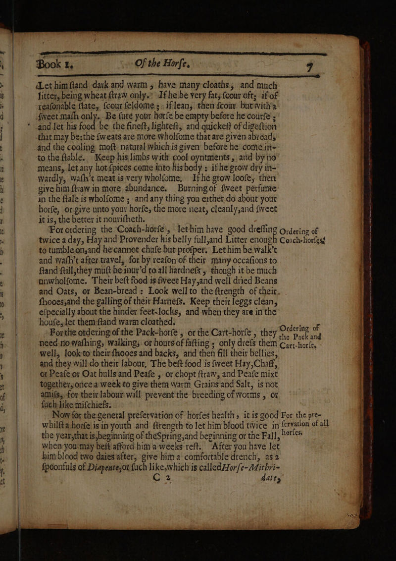 — ial Clk aie litter, being wheat {traw only.” dfhe be very fat; {cour oft: if of -xeafonable ftate, {cour feldome.;: iflean, then fcour but with'a fveet.math only. Be fute your horfe be empty before he courfe and Jet his food ‘be the fineft, lighteft, and quickett of digeftion that may be;the fweats are more wholfome that are given abroad; and the cooling moft: natural whichis given before he comé.in- tothe fable. Keep his limbs with cool oyntments, and by no’ means, let any hot {pices come into his body : if he grow dry in- wardly, wafh’t meat is very Wholfome, Ifhe grow loofe, then give him ftvaw in more abundance. Burningof fiveet perfunte in the ftale is wholfome ; and any thing yon exther do about your horfe, or give unto your horfe, the more neat, cleanly,and {weet it is, the better it nourifheth. to tumble on,and he'cannot chufe but profper. Let him be walk’t and wath’t after travel, for by reafonof their many occafions to Rand ftill,they mnft be inur’d to all hardnefs, though it be much anwholfome. Their beft food is fiveet Hay,and well dried Beans and Oats, or Bean-bread : Look wellto the ftrength of their. fhooes,and the galling of their Harnefs. Keep their leggs clean, efpecially about the hinder feet.locks, and when they are in the houfe, let them:ftand warm cloathed. Forthe otdering of the Pack-horfe , or the Cart-horfe, they well, look to theirfhooes and backs, and then fill their bellies, and they wall do their labour, The beft food is fveet Hay,Chaff, or Peafe or Oat hulls and Peafe , or chopt ftraw, and Peafe mixt together, orice'a week to give them ‘varm Grains and Salt, is not amifs, for their labour will prevent'the breeding of worms , or fuch like mifchiefs. when you may beft afford him a weeks reft.. After you have let him blood two daies'after; give hima comfortable drench, as2 Spoontuls of Diapente,or fuch like,which is called Hor{e-Adithri- ney, AeA | datey eR eee ee cane a TO. ie tees a ee