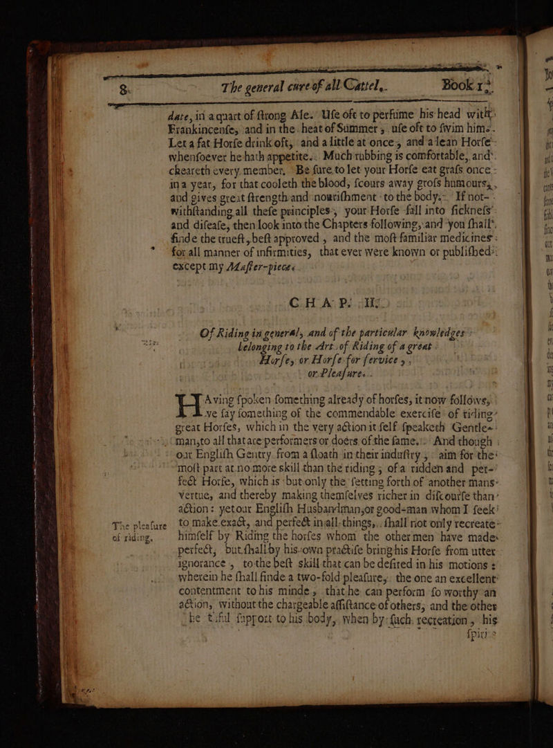nt eA = tere ie cea . ee a eli! cael - Se ee Or. en ere ws Ser BRP ‘he q The pieature os} riding, The general cure of all Gattel,. Book r+ and gives great ftrength- and nowrifhment ‘to the body.~ If not- - except my ALafler-picat« CHAP. -He. Of Riding in general, and of the particular knowledges: belonging to the Art .of Riding of a great - Horfe, or Horfe-for fervice 5 , or. Pleafares.. _Y Aving fpoken fomething already of horfes, itnow follows, ve fay fomething of the commendable exercife : of tiding- great Horfes, which in the very ation it felf fpeaketh Gentle-- man,to all thatare performers or doérs. of the fame.’ ot Englith Gentry. from a floath in their induftry , « aim for the’ mo({t part at no more skill than the riding 5 ofa ridden and pet- himfelf by Riding the horfes whom the othermen have made: perfect, bdutfhall by his-own practife bring-his Horfe from utter ignorance , to-the beft skill that can be defired in his motions : wherein he fhall finde a two-fold pleafure,.. the one an excellent: contentment tohis minde., thathe can perform fo worthy an ation, without the chargeable affiftance of others; and the other be tif fapport to his body, when by:fuch. recreation , his : att {pins if et (eee + 2.)