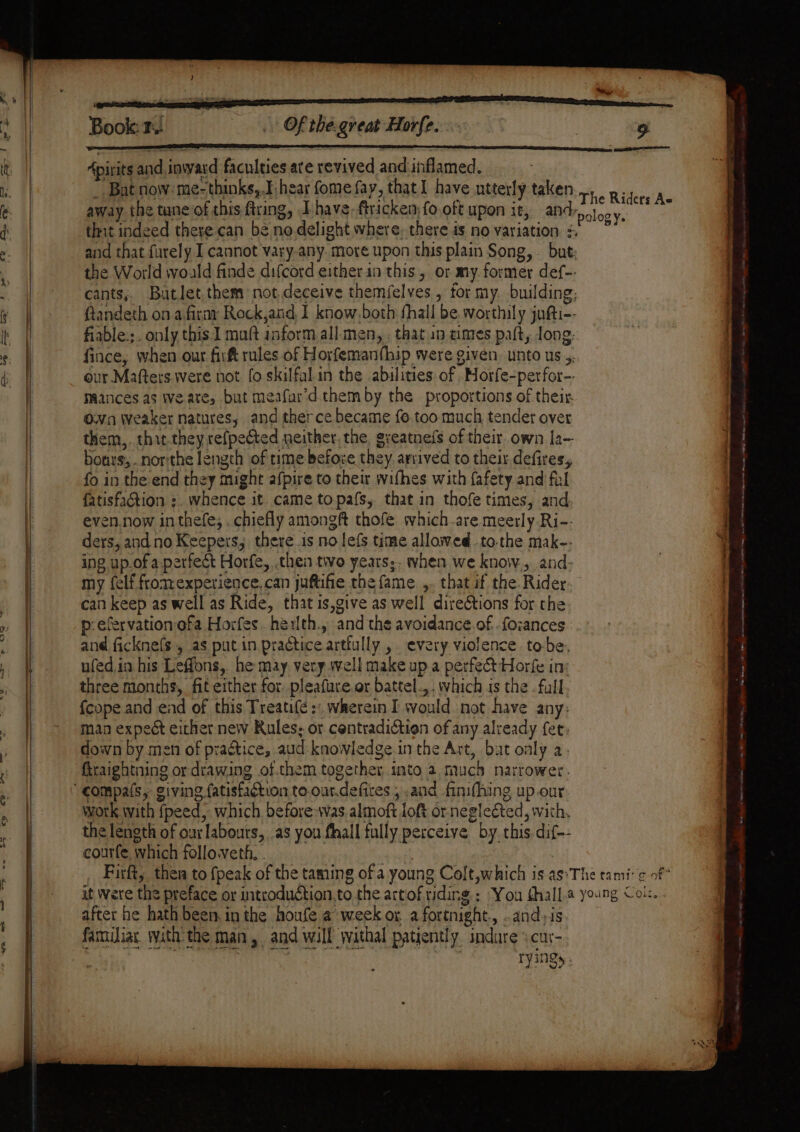 + led EL sy —_—™ Book: 3. Of the.great Horfe. Apirits and inward faculties are revived and inflamed. _ Bat now: me-thinks,,I:hear fome fay, that I have utterly taken away the taneof this firing, Thave.ftricken,fo.oft upon it, and: thit indeed there can be no.delight where, there is no variation + and that furely.I cannot vary-any. more upon this plain Song, but the World would finde difcord either in this, or my. former def-- cants,. Batlet them not.deceive themfelves , tor my. building; ftandeth on a firay Rock,and, I know.both fhall be worthily jufti-- fiable.;. only this.1 muft inform all.:men, . that in cimes paft, ong- fince, when our fir rules of Horfemanthip were given. unto us 5. our Mafters.were not fo skilfal.in the abilities of ,Horfe-perfor-. maances as Weare, but meafar’d.them by the proportions of their. Own weaker natures, and therce became fo. too much tender over them,. thit.they refpeted neither, the, greatnefs of their. own la— bours,..northe length of rime before they. arrived to their defires, fo in the end they might afpire to their wifhes with {afety and fil fatisfadion :. whence it. came topafs, that in thofe times, and. even.now inthefe, . chiefly amongft thofe which.are meerly-Ri-- ders, and no Keepers, there .is no lefs time allowed .to.the mak-- ing up.of a.perfect Horfe,, then two years;, when we know. and: my felf fromexperience. can juftifie the fame ,. that if the. Rider. can keep as well as Ride, that is,give as well direGtions for the p-efervation ofa Horfes. herlth., and the avoidance.of. -foances and ficknefs , as putin practice artlully , every violence tobe, ufed,in his Leffons, he may, very well make up a perfect Horfe in: three months, fit either for pleafure.or battel.,.. which is the . fall fcope and ead of this Treatife :: wherein I would not have any: man expect eithet new Rules, or centradictien of any already fet: down by men of praétice, aud knowledge in the Art, bat only a. firaightning or drawing of.them together into 2 much narrower. work with fpeed, which before-vas almoft loft or.negleéted, with, the length of our labours, as you fhall fully perceive by. this. dif-- courfe, which followeth, . | ; Firft, then to {peak of the taming of a young Colt,which is as°T after he hath been. in the houfe a week or. a fortnight. .and,is familiat with the many, and will withal patiently andare \ cur- , ryings ology. £. sieesiimetaliniens siete lice: tee ee et eh Re eee ye erence Re eee