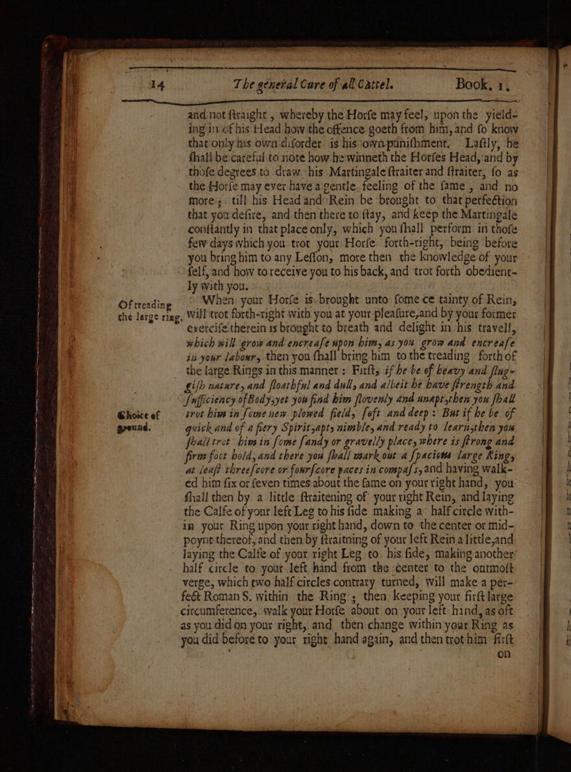 AS. ea eee ee — a 14 Of treading che large ring, ean ee 1 The general Care of all Cattel. Book. 1. and not ftraight , whereby the Horfe may feel, upon the yield- ing in of his Head how the offence. goeth from him, and fo know that only his own diforder. is his ‘own punifbment. Laftly, he fhall be careful to note how he:winneth the Horfes Head, ‘and by thofe degrees to draw his Martingale ftraiter and ftraiter, fo as the Horfe may ever have a gentle. feeling of the fame, and no more; . till his Head and Rein be bronght to that perfe@tion that you defire, and then there to ftay, and keep the Martingale conftantly in that place only, which youfhall perform in thofe few days which you trot your Horfe forth-right, being before you bring him to any Leffon, more then the knowledge of your {elf, and how to receive you to his back, and trot forth obedient- ly with you. | “When. your Horfe is. brought unto fome ce tainty of Rein; will trot forth-right with you at your pleafure,and by your former evercife therein 1s brought to breath and delight in his travell, which will grow and encreafe upon him, as yos grow and encreafe ja your Jabowr, then you fhall bring him tothe treading forth of the large Rings in this manner: Firfts if be be of heavy and flug- Ghoice of ground, Sufficiency of Body,yet you find biw flovenly and anapt,then you fhal srot him in [ome new plowed field, [oft and deep: But if he be of guick and of a fiery Spiritsapty nimble, and ready to learn.then you fealitrot him in fome [andy or gravelly place, where is ftrong and firts foct bold, and there you fhall mark out a [pacions large Ring, at leaft threefeore or forrfcore paces in compafs,and having walk- ed him fix or feven times about the fame on your right hand, you fhall then by a little ftraitening of your right Rein, and laying the Calfe of your left Leg to his fide making a half circle with- in your Ring upon your right hand, down te the center or mid- poynt thereof, and then by ftraitning of your left Rein a little,and half circle to your left. hand from the center to the ontmoft verge, which two half circles contrary turned, will make a per- fe&amp;t Roman §. within the Ring; then keeping your firft large citcumference,. walk your Horfe about on yout left hind, as oft as you did on your right, and_ then change within your Ring as you did before to your right hand again, and then trot him. firtt on a ee ome Beet ogee Ree Se as Oe ee