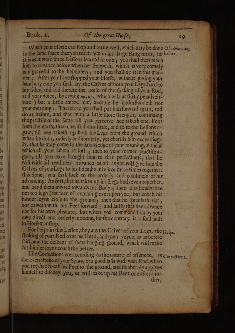 crlUr CP i = ot : Book, 1. Of the great Her{e, itis as.it were three Leflons learn’d in one; yo. fhall then teach him to advance before when he ftoppeth, which is very comely and graceful tothe beholdets . and yon fhall do itin this man- net : After you have topped your Horfe, without’ giving your hand any eafe you fhall lay the Calves of both your Legs hard to his fides, and add thereto the uoife ‘of the thaking of your Rod, and your voice, by crying pp, which will at fir (peradven- ture) but a little amaze him, becaufe he ‘underftandeth not your meaning: Therefore you thall put him forward again, and doas before, and that wath a little more ftrength, continuing thepractife ofthe fame till you perceive hee taketh one Foot from the earth, then chérifh hima little, and to to the Leffons a- gain, till hee taketh up both his Legs from the ground which when he doth, orderly or diforderly, yet cherifh him exceeding- ly, that he may come to the knowledge of your meaning, without which all your labour is loft ; then to your former practife a- gain, till you-have brought him:to that perfeétnefs, that he wall with all readinef§ advance as oft asyou will give himthe Calves of yourLegs to bis fides;be it lefs or more times together: this done, you fhall look to the orderly and comlinefs of his advancing: As firft,that he takes up his Legs both even together, and bend them inward towards his Body ; them that headvance not too high (forfear of comming over upon you, but conch his hinder loyns clofe to the ground; then that he fpranteth not, nor paiveth with his Feet forward ; and lafily that hee advance not for his own pleafure, but when you command him by your own direét and orderly motions, for the contrary is a foul faule in Horfemanf{hip. his hinder loyns:couch the better. the even fttoke of your Spurs, ora good laf with your Rod;when you fee,hee fixeth his Feet to the ground, and ftubbornly a pplyes tumfelf to difobey you, or. will take up his Feet one after ano= : ther, ee eee ee eh Pwten 6) @ owe! 3 ee oes a a