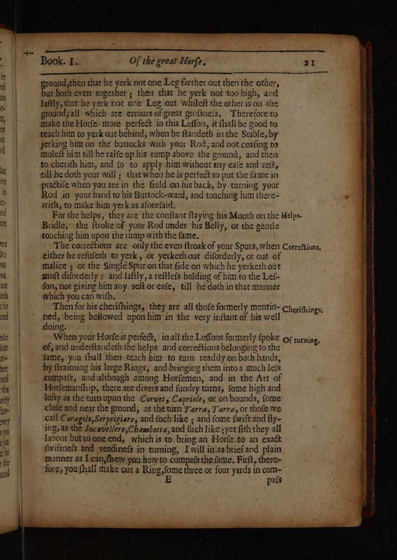 Book. ” Of the great Horfe, ground ,then that he yerk not one Leg farther out then the other, bat both even together; then that he yerk not too high, and Jaftly, that he yerk not one* Leg ‘out whileft the other is.on the ground ;all which -are errours of great gtofsnefs, . Therefore to make the Horfe- more perfect in this Leffon, it fhall be good to jerking him on the buttocks with your Rod;and not ceafing to moleft him till he raife np his ramp above tlie ground, and then practife when you are in the field on his back, by. turning your Rod in your hand to his Buttock-ward, and touching him there= with, to make him yerk as aforefaid, Bridle, the {troke of your Rod under ‘his Belly, or the gentle touching him upon the rump with the fame, either he refufeth to yerk, or yerkethout diforderly, or out. of malice ; or the Single Spur.on that fide on which he yerketh out moft diforderly : and laftly, a reftlefs holding of him to the Lef- fon, not giving him any reftoreafe, till he doth inthat manner which you can with. ned, being beftowed upon him in the very infant of his well doing: | 3 When your Horfeis perfect, inall the Leffons formerly {poke of, and underftandeth the helps. and correétions belonging to the fame, you fhall then teach him to turn: readily on both hands, by ftraitaing his large Rings, and:bringing them intoa much lefs compafs, andialthough among Horfemen, and in the Art of Horfemanthip, there are divers and fundry turns, fome high and lofty as the turnupon the Corvet, Capriole, ot on'bounds, fome clofe and near the ground, as the turn Tarra, Tarra, or thofe we call Caragole,Serpeigiare, and fuch like ; and fome {wift and fly- ing, as the Lncavel/ere,Chawsberta,and fuch like syet fith they all Javour butto one end, whichis to. bring an Horfe to an exact fwiftnefs and seadinefs in turning, Iwill inasbriefand plain fore; you fhall make ont a Ring,fome three or four yards in com- E pafs -— = ee eens eee oe elie —— a