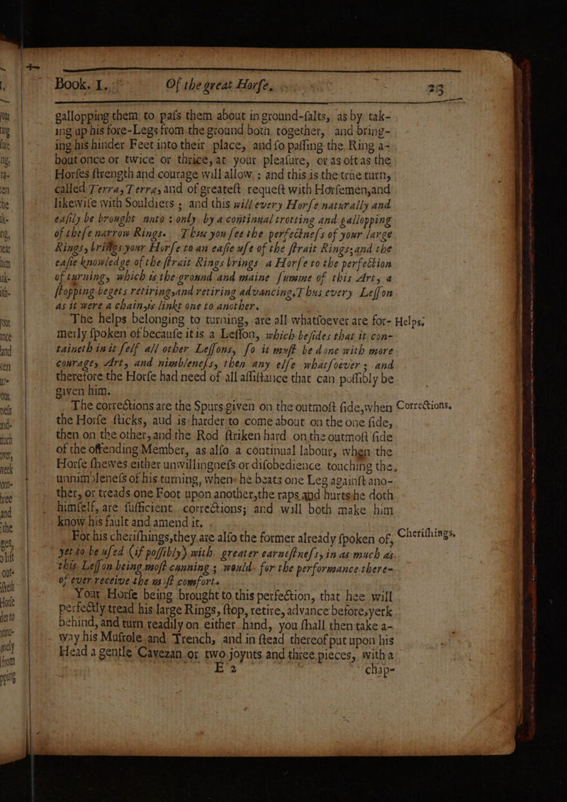 Book. iit 3 7 Of the great Horfe, So 23 ser tar an ea Bei) gallopping them to pafs them about in ground-falts, as by. tak- ing up his fore-Legs from. the ground both together, and bring- ing his hinder Feet into their place, and fo pafling the. Ring a- bout once or twice or thrice, at your pleafure, or as oftas the Horfes ftrength and courage will allow. ; and this is the trae turn, called Terra, 7 erra, and of greateft requeft with Horfemen,and likewife with Souldiers ; and this will every Horfe naturally and. eafily be brought anto: only by a continual trotting and ¢allopping of chefe narrow Rings. Thkve you fee the perfectne/s of your large Kings, brilgs your Hor[e toan eajie afe of the ferait Rings;and the eafie knowledge of the ftrait Rings brings a Horfe to the perfettion of turning, which ts thegronnd and maine fumme of this Art, a [topping begets retiringsand retiring advancing,T bus.every Leffon as it were a chain,ts linkt one to ancther. “ The helps belonging to turning, are all whatfoever are for- Helps; metly fpoken of becanfe itis a Lefion, which befides that it con- taineth init felf all orher Leffons, fo it wxft be done with more | courage, Art, and nimblenefs, then any elfe whatfoevers and } therefore the Horfe had need of all affiftauce that can poflibly be | given him. os . “7 The corrections are the Spurs given on the outmoft fide,when Corrections. . the Horfe fticks, aud is:harder'to come about on the one fide, | then on the other,and the Rod ftriken hard on the outmoft fide | of the offending Member, as alfo a continual labour, when. the . | Horfe theives either unwillingnefs or difobedience touching the, + . unnimolenefs of his turning, when» he beats one Leg againft ano- |. ther, or treads one Foot upon another,the raps and hurtsshe doth _ himfelf, are fufficient. corrections; and will both make bim ) know his fault and amend it. ne | Fot his cherifhings,they.aze alfo the former already {poken of, Ch*ti#hi8s® | | yet to be ufed (if poffibly) with greater earneftne[s,in as much as this Lejjon being moft canning ; would for the performance-there- 0; ever receive the sift comforts Your Horfe being brought to this perfection, that hee will | perfectly tread his large Rings, ftop, retire, advance beforesyerk | behind, and turn readily on either hand, you hall then take a- | - Way his Muftole and Trench, and in ftead thereof put upon his | Heada gentle Cayezan or two.joynts and thie pieces, witha | te os ~ chap- ee ee i | oS el nga NS SE at . e a ee ten te