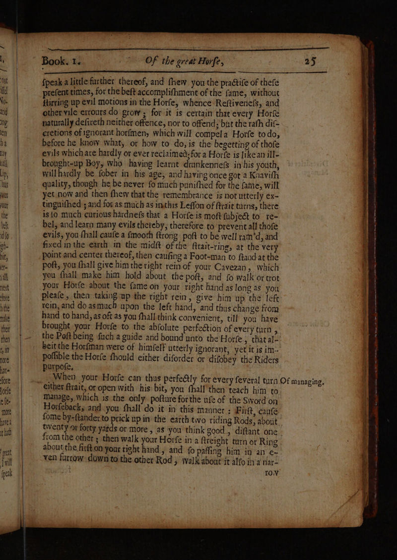 Fe i il i UR Ree am na ee er {peak a little further thereof, and fhew you the practife of thefe prefent times, for the beft accomplifhment of the fame, without ftirting up evil motions in the Horfe, whence Reftivenefs, and other vile exrours do grow; for it is certain that every Horfe naturally defireth neither oftence, nor to offend : but the rath dif- eretions of ignorant horfmen, which will compela Horfe todo, before he know what, or how to do, is the begetting of thofe evils which are hardly or ever reclaimed; for a Horfe is likean ill- bronght-up Boy, who having learnt drunkennefs in his youth, willhardly be fober in his age, and having once got a Knavith quality, thongh he be never fo much punithed for the fame, will yet now and then thew that the remembrance is not utterly ex- tinguifhed ; and foras much as inthis Leffon of ftrait turns, there isto much curious hardnefs that a Horfe is moft fubject to. re- bel, and learn many evils theteby, therefore to prevent all thofe evils, you {hall caufe a fmooth {trong poft to be well ram’d, and fixed in the earth in the midft of the fitait-ring, at the vet point and center thereof, then caufing a Foot-man to ftaadat the poft, you fhall give himthe right rein of your Cavezan, which you fhall make him hold about the po, and fo walk’or trot your Horfe about the fame on your right hand as long as you pleafe , then taking up the right rein, give him up the left rein, and do asmuach upon the left hand, and thus change from hand to hand, as oft as you fhall think convenient, till you have brought your Horfe to the abfolute perfection of every turn , poflible the Horfe fhould either diforder or difobey the Riders purpofe, Manage, Which is the only. pofture forthe ufe of the Sword on Horfeback, and.you thall do-it in this manner : Pirft, canfé. fome by-ftanderto prick up in the earth two riding Rods, about from the other ; then walk your Horfe in a freight turn or Ring about the firt on yonr right hand, and fo paffing him in an e- ven furrow down to the other Rod &gt; Walk about it alfo ina nar- lov + eerie. Wet ewe iat ee ee ee eae ee Mees AS wre eee eee a er FR fe seme te eee —