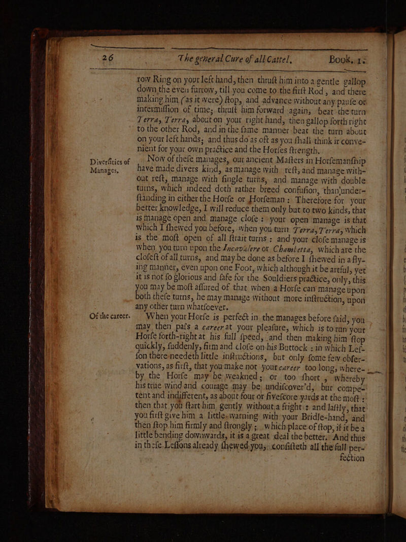 ee Diverfities of Manages, Of the career. PRI pst air chitin! a SRE aE ae el EES The general Cure of all Cattel, Book..1- Se row Ring on your left hand, then thruft him into a gentle gallop down the even furrow, till you come to the firft Rod » and there making him (as it were) Hop, and advance without any paufe or intermiffion of time; thrutt him forward again, beat the turn 7 erray Terra, abouton your right hand, then Sallop forth right to the other Rod, and inthe fame manner-beat the turn about on your left hands; and thus do as oft as you fhall think ir conye- nient for your own praétice and the Horfes ftrength. Now of thefe manages, our ancient Matters in Horfemanfhip have made divers kind, as manage with eft, aad manage with- out re{t, manage with fingle turns, and manage with double turns, which indeed doth rather breed confufion, than'undet- better knowledge, I will reduce them only but to two kinds, that is Manage open and manage clofe : your open manage is that which I fhewed you before, when you turn Terra, Terra, Vnich is the moft open of all {trait turns ; and your clofe manage is When you turn upon the Jxcavalere or Chambetta, which are the clofeft of all turns, and may be done as before I fhewed in afly- ing Manner, even upon one Foot, which althongh it be artful, yet it 1s not fo glorious and fafe for the Souldiers praétice, only, this you may be moft affured of that when a Horfe can manage upon both thefe turns, he May Manage without more inftruction, upon any other turn whatfoever. When your Horfe is perfe&amp; in the manages before faid, you may then pals a careerat your pleafure, which is toran your Horfe forth-right at his full fpeed, and then making him ftop quickly, fuddenly, firm and clofe on-his Buttock : in which Lef- fon there-needeth little infiuétions, but only fome few obfer- by the Horfe may be weakned; or too short , whereby his true windand courage may be undifcover’d, bur compe- tent and indifferent, as about four or fivefcore yards at the moft : then that you ftart him gently without;a fright:: and laftly, that you firft give him a little.watning with your Bridle-hand, and then ftop.him firmly and frongly ; which place of ftop; if it be a little bending dowiwwards, it is a. great deal the better.* And this in thefe.Leffons alveady thewed-you,. confifteth all the full per-