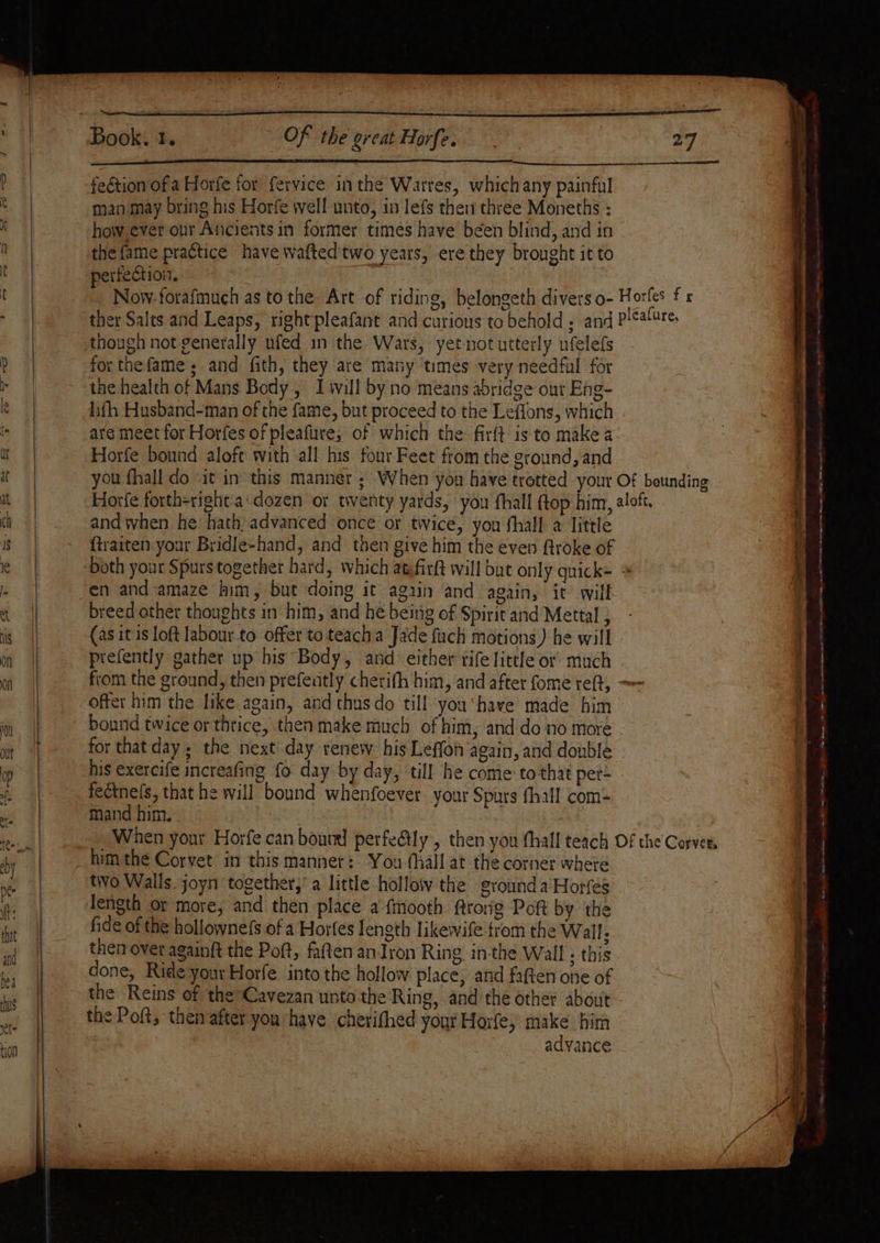 Of the great Horfe. feétion of a Horfe for fervice inthe Warres, which any painful man may bring his Horfe well unto, in lefs thei three Moneths : how ever our Ancients in former times have been blind, and in the fame practice have waftedtwo years, ere they brought it to perfection. though not generally ufed in the Wars, yet not utterly ufelefs for thefame ; and fith, they are many times very needful for the health of Mans Body, Iwill by no means abridge ont Eng- lifh Husband-man of the fame, but proceed to the Leffons, which are meet for Horfes of pleafure, of which the: firft is to make a Horfe bound aloft with ‘all his four Feet from the ground,and and when he hath: advanced once or twice, you fhall a little {traiten.your Bridle-hand, and then give him the even Rtroke of en and amaze him, but doing it again and again, it’ will breed other thoughts in him, and he being of Spirit and Mettal , (as it is loft labour to offer to teach Jade fach motions) he will prefently gather up his Body, and either rife little or much offer him the like again, and thusdo till you‘have made him bound twice or thtice, then make much of him, and do no more for that day ; the next day renew. his Leffon again, and double his exercife increafing fo day by day, till he come to that pet- feétnels, that he will bound whenfoever your Spurs fhall com- mand him. tivo Walls joyn together,’ a little hollow the grounda Horfes length or more, and then place a fmooth rong Poft by the fide of the hollownefs of a Horfes length likewife trom the Wall : then over againft the Pott, fatten an Iron Ring in-the Wall; this done, Ride your Horfe into the hollow place, and faften one of the Reins of the Cavezan unto the Ring, and the other about advance