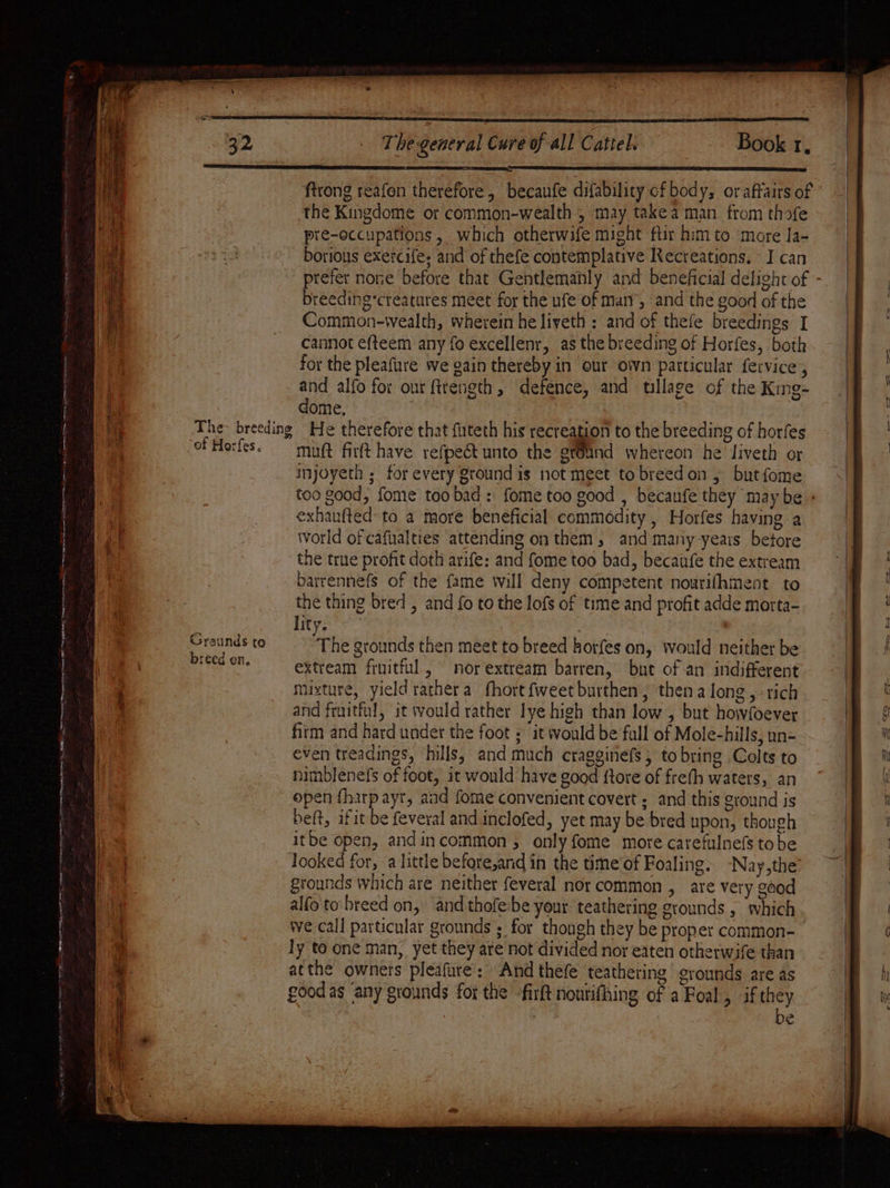 ELE LLL, FL ELITE TEE BIE SE EE ET EIS ATE firong reafon therefore, becanfe difability cf body, oraftairs of the Kingdome or common-wealth , may take a man from thofe pre-occupations , which otherwife might ftir him to more la- te | cannot efteem any fo excellenr, as the breeding of Horfes, both “4 for the pleafure we gain thereby in our own particular fervice, tae and alfo for our ftrength, defence, and tillage of the King- i dome, i ‘The- breeding He therefore that futeth his recreation to the breeding of horfes a of Horfes. mnt fir(t have refpect unto the gtOund whereon he’ liveth or injoyeth ; for every ground is not meet to breed on 5 butfome ae Pe ere exhanfted-to a more beneficial commodity, Horfes having a ne World of cafualties attending on them, and many years betore the true profit doth arife: and fome too bad, becaufe the extream i barrennefs of the fame will deny competent nourifhment to | the thing bred , and fo to the lofs of time and profit adde morta- lity, Grounds to + he grounds then meet to breed horfes on, would neither be a a pied on. extream fruitful, nor extream barren, but of an indifferent’. | 4 uixture, yield rathera fhort {weet burthen, then a long, tich ' and fruitful, it would rather lye high than low , but howfoever fitm and hard under the foot ; it would be fall of Mole-hills, un- even treadings, hills, and much cragginefs , tobring Colts to nimblenefs of foot, it would have good {tore of frefh waters, an open fharpayrt, and fome convenient covert ; and this ground is beft, ifit be feveral and inclofed, yet may be bred upon, though itbe open, andincommon , only fome mote carefulnefs tobe looked for, a little before,and in the time of Foaling. -Nay,the’ grounds which are neither feveral nor common , are very good ae alfo to-breed on, ‘and thofe:be your: teathering grounds , ‘which Al we call particular grounds ; for though they be proper common-_ ly to one man, yet they are not divided nor eaten otherwife than ae atthe owners pleafure: And thefe teathering | grounds are as DS good as ‘any grounds for the -firft noutifhing of a Foal, if they Hi be +a a liaise ented BET Se Sere Tee ee ee ee i Seen ten ete eer OS ater —— eee Bani wt 23 id borious exercife. and of thefe contemplative Recreations. I can a prefer none before that Gentlemahly and beneficial delight of - By breeding*creatares meet for the ufe of marr, and the good of the Hh Commion-wealth, wherein he liveth : and of thefe breedings I