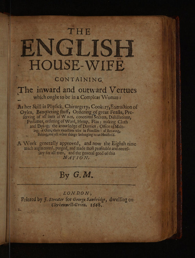 ‘The inward and outward Vertues aa which ought to be ina Compleat Woman : met ms | y | As her Skill in Phyfick, Chirurgery, Cookcry, Extraction of i Oyles, Banqueting ftuff, Ordering of great Feafts, Pre- a ferving of all forts of W nes, conceited Secrets, Diftillations, 7 . Wt WIFE Perfumes, ordeting of Wool, Hemp, Flax: making Cloth and Dying; the knowledge of Dayties ; Office of Malt- | ing; of Oats, their excellent ufes in Families: of Brewing, | \i} Baking,and all other things: belonging to an Houthold. A. Work genetally approved, and now the Eighth time Ce ie much augmented, purged, and made moft profitable and necef- : M fary forall men, anid the general good of this , NAT10 Ns. eet pn ec By GM. —s LONDON; Printed by F, Streater for George Sawbridge, dwelling on Clerkenwell-Green. 1668..