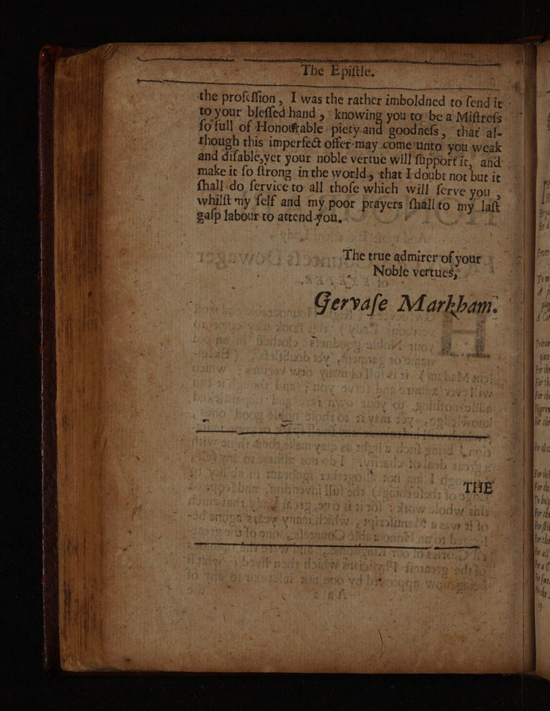 : | The Epiftle. pe the profeffion 1 was the rather imboldned to fend ie. to your bleffed hand , « knowing you tobe a Miftrefs “14 fofull of Honorable ‘piety and goodnels, thar al- though this imperfeG@ offer-may come’unto you weak and difable,yet your noble vertue will fipportic, ahd make ic fo {trong inthe world., that I-doubs not but it fhall:do fervice to all thofe which will ferve you , whilft my {elf and my poor prayers fhall to my. laft galp labour to atrend-you. irr . The true admirerof yout Noble vertues, Gervafe Markbam: er: