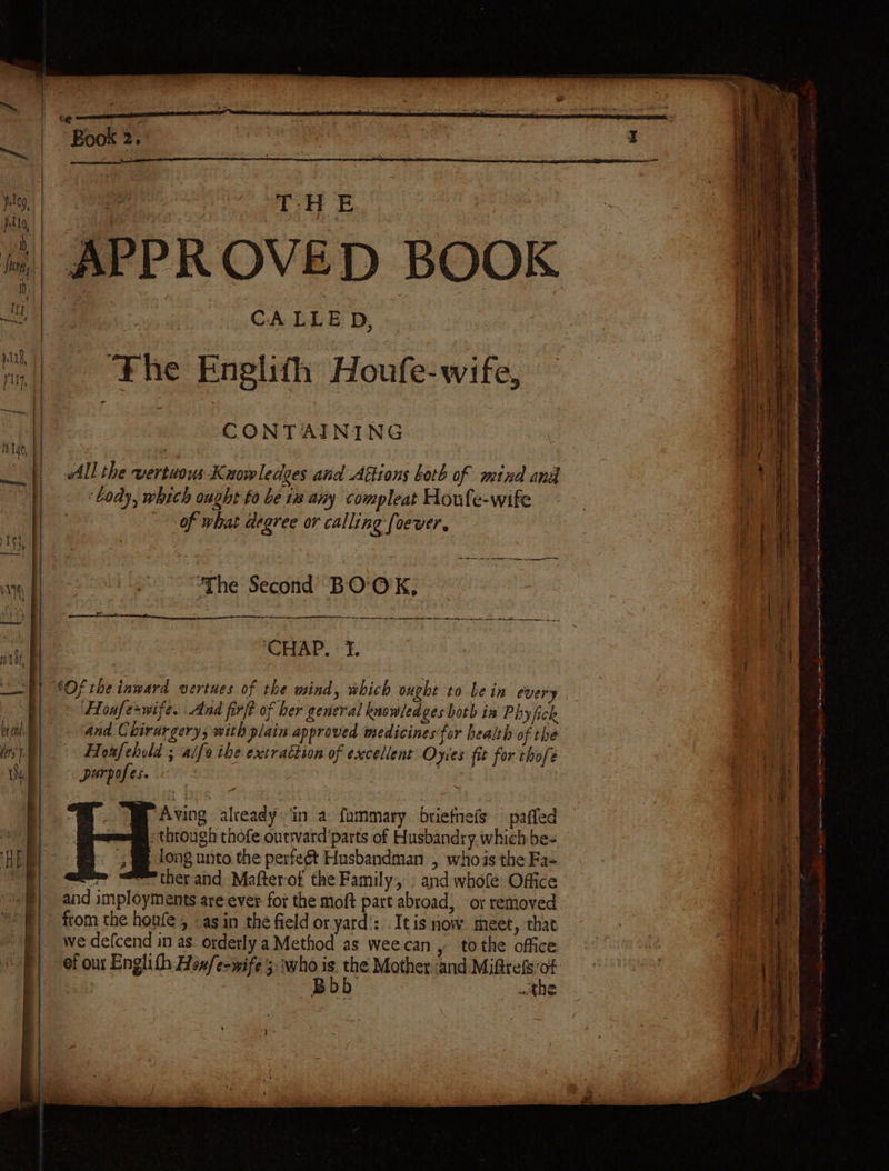 APPROVED BOOK CALLED, The Englith Houfe-wife, CONTAINING All the vertwous K nowledges and Attions both of mina and body, which ought to be 18 any compleat Houfe-wife Aving already, in a fommary briefnefs — paffed “through thofe outward'parts of Husbandry. which be- long unto the perfeét Husbandman , whois the Fa- = therand Mafterof the Family, » and whofe Office from the houfe , asin the field or yard’: Itis now meet, that we defcend in as orderly a Method as weecan, to the office ef our Englith Hoxfe-wife 3: who . Ne Motherand Miftrefs ‘a Bod : the )