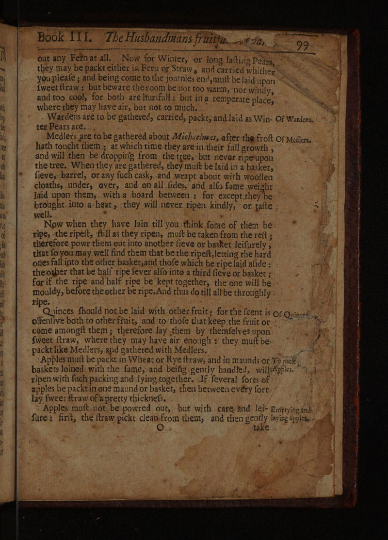Book. E ITT. The Husbandians flit. «2, they may be packt either im Fern or Straw, and carried whitheg youpleafe ; and being come to the journies end,mutt be laid upon and too cool, for both are lturtfull: but ina temperate place, where they may have air, but not to much. : ter Pears are... | hath toncht them; at which time-they arein their full growth , and will then be dropping from the tree, but never ripeupon thetree. Whenthey are gathered, they mutt be laid in a basket, cloaths, under, over, aud: on all fides, and alfo fome weight well. Now when they have lain till you think fome of them be therefore. powr them out into another fieve or basket leifurely , that fo youmay well find them that be the ripeft, letting the hard theogher that be half ripe fever alfo into a third fieve or basket ; mouldy, before the other be ripe.And thus do till allbe throughly - ripe. ofenlive both to othersruit, and ‘to thofe that keep the fruit or come amongit them ; therefore lay them ‘by themfelves upon’ fweet {traw, where they may-have air enough + they muft be. packtlike Medilers, and gathered with Medlers. ripen with fuch packing and lying together. If feveral forts of © apples be packtin one maundor basket, then between evéry fore lay {weer ftraw of apretty thicknefs, . / 4 J Mf if ee er i i a ae re ES ak EO Ot ee Be Ro) eae ps als ara ae en nent i sy, engage nope SnD Eile lh nie