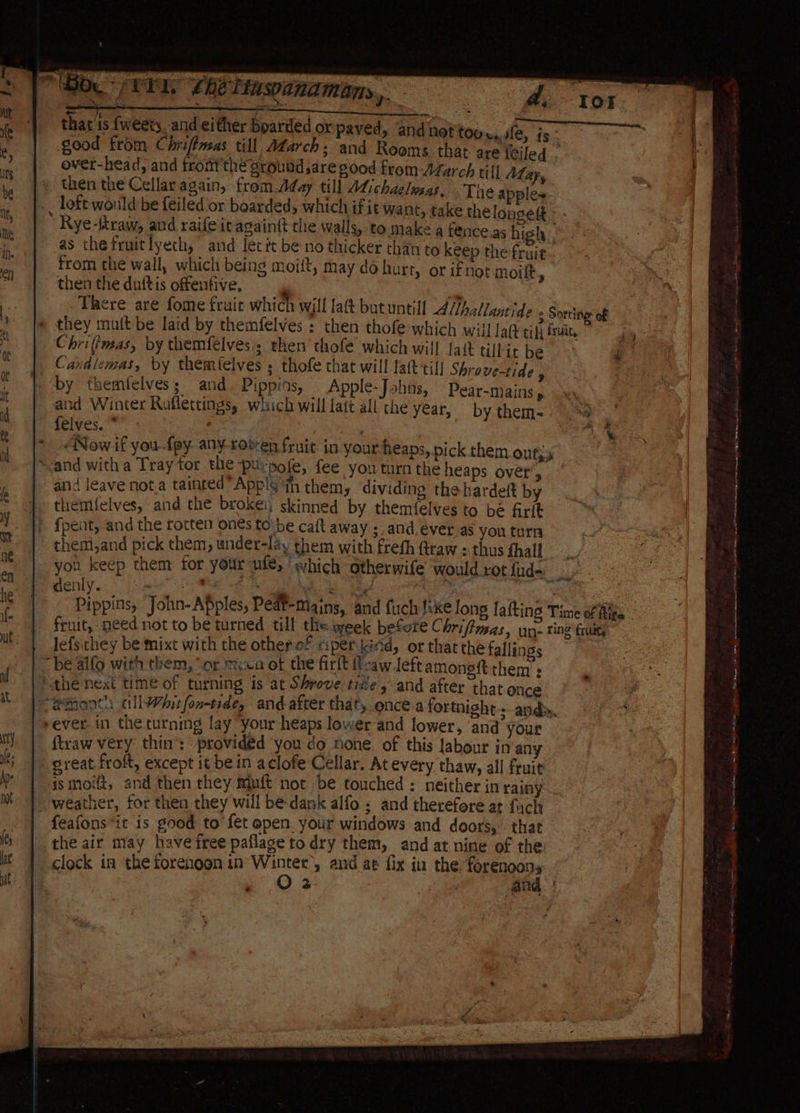 BO TI. Lhe Tascanamans, - thar is {weets, and either boarded or paved, and not'too wale, is good from Chrifimsas till, Afarch; and Reoms that are {tiled . over-head, and fromthe ground saregood from-Afarch till May, then the Cellar again, from.Aday till ALichaelwsas. Tne apples ~_ loft would be feiled or boarded, which if it want, take the longest. - ’ Rye-ftraw, and raifeit againit the walls, to make a fence.as high as thefruitlyeth, and let it be no thicker than to keep the fruit , from the wall, which being moift, may do hurt, or ifnot moift . then the duftis offenfive, , | a There are fome fruit which will latt but untill Althallantide + Sortive of » they mutt be laid by themfelves : then thofe which will Lak tidy fruit, Chrifimas, by themfelvesi; then thofe which will fait tilkit be Candlemas, by themfelves ; thofe that will lat till Shrove-tide ; » by themfelvess and. Pippins, Apple-Johns, Pear-mains, and Winter Raflettings, which will latt all the year, by them- felves. * * «Now if you-fpy any roten fruit in your heaps, pick them Out; wand witha Tray for the puirpofe, fee you turn the heaps over’, and leave nota tainted” Applg th them, dividing the hardeft by | themfelves, and the brokei; skinned by themfelves to be firit / {pent, and the rotten on€s to:be caft away : and, éver as you turn themi,and pick them, under-lsy them with freth Qraw = thus fhall you keep them for yourufe, ‘which otherwife would rot fud-. fled. es MEG AG hh gad ora : Pippins, John-Apples, Peat-mains, and fuch like long lafting Time of Mita. fruit, need not to be turned till the week before C hriftmas, un ting fury lefs they be mixt with the other of riper kind, or thatthe fallings be alfo with them, “or mica of the firit t-aw left among them’: / othe next time of turning is at Shrove tie, and after that once emont allWhitfon-tide, andafter that, once a fortnight 3 ards, sever in the turning lay “your heaps lower and lower, and your ftraw very thin’: provided you do none of this labour in any sreat froft, except it be in aclofe Cellar. At every thaw, all fruit is moift, and then they Muft not be touched : neither in rainy _- weather, for then they will be dank alfo « and therefore at fuch feafons*it is good to fet open. your windows and doors, that the air may have free paflage todry them, and at nine of the clock in the forenoon in gia and at fix in the. lorenaps , 2 ‘ie ang | ws et WR tee Biv eth GY NE MM an gg Ae ti z 4 Ce eR | Oe ae Geter EE ene = Ohana ae UL EE Oey worsen ent MREONL ing teassen idee en ceies tt eres Nate