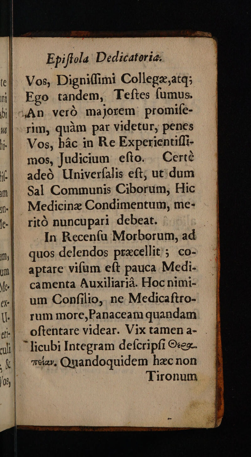 e] ul | ,K] /03 Epiftola Dedicatoria; Vos, Digni(fimi Collegz;atq; Ego tandem, Teftes fumus. rim, quàm par videtur, penes Vos, bác in Re Experientiffi- mos, Judicium efto. Certé adeó Univerfalis eft; ut. dum Sal Communis Ciborum, Hic Medicinz Condimentum, me- ritó nuncupari debeat. | . [n Recen(u Morborum, ad quos delendos pracellit'; co- aptare vifum eft pauca Medi- camenta Auxiliarià. Hoc nimi- um Confilio, ne Medicaftro- rum more,Panaceam quandam oftentare videar. Vix tamen a- 7*ía», Quandoquidem hzc non : Tironum