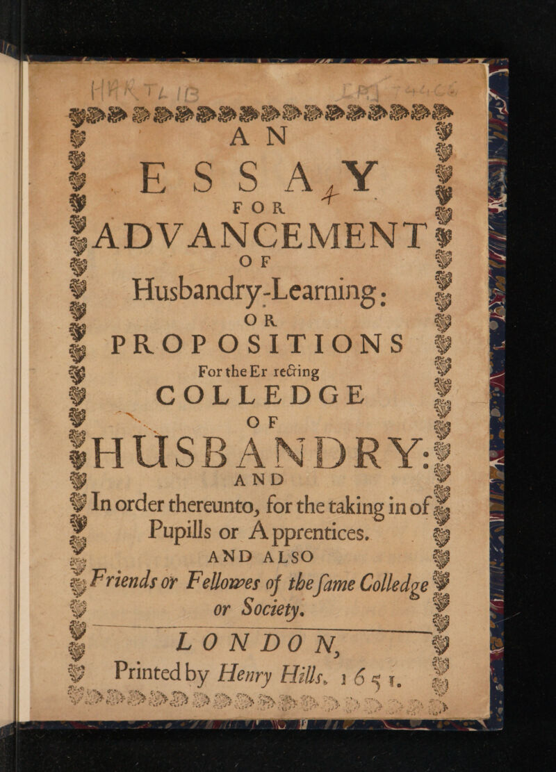 yan DOPOD BoL DODD DDD _ eS $ SS Aways Ww phy iL Soar 3 ; FOR 3 ADVANCEMENT Hadbindy Adele BE GE a OR PROPOSITIONS For the Er recting aciadeaess aosaeanins =~, GX a i) qv BS i ta AY “ % In order ican for the taking 1 in of ze ra y Pupills or A pprentices. £3 v iD Fy Ze a] SBS ies Cc o AND ALSO es 9 =, Friends or Fellowes of the fame Colledge 3 : ae or Society. 4 o LONDON, ‘ 7 re TP se a ideas Hi ils, sf apa