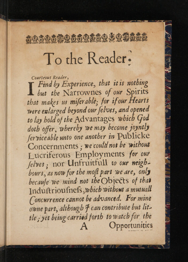 a APBHHBLOLOBALLYSHME To the Reader. Courteous Reader, I Find by Experience, that itis nothing but the Narrownes of our Spirits that makes us miferable; for if our Hearts were enlarged beyond our Jelves, and opened to lay hold of the Advantages which Goa doth offer, whereby we may become joyntly ferviceable unto one another in Publicke Concernments ; we'could not be without Lucriferous Employments for our Jelves, nor Unfruittull to our neigh- hours, as now for the mof part we are, only becaufe: we mind not theObyects of thas Induttriou {nels which without 4 mutual (Concurrence cannot be advanced. For mine owne part, although F can contribute but lit- tle, yet being carried forth to watch for the Opportunities