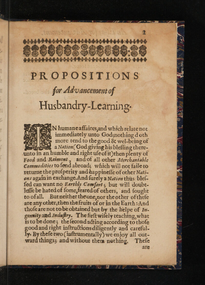 ——. ny a4 | dsrsdetererreresssiorererers so4eey a ORS S . —S SZ ay YY 9 PELEPELSEP ESET FFP E POS SESSO SLES O4H4 PROPOSITIONS for Advancement of Husbandry-Learning. LS QIK immediately unto Godsnothing d oth ape ces more tend to the gaod &amp; wabeee of UWSP a Nation( God giving his blefling there- unto in an humble and right ufeofit)then plenty of Food and Raiment, andof all other Aterchantable Commodities to fend abroad; which will not faile to returne the profperity and happineffe of other Nati- ons againin exchange.And furely a Nation thus: blef- fed can want no Earthly Comfort; but will doubt- leffe be hated of fome, feared of others, and fou ghe toofal]. Butneithertheone,nor the other ofthefe are any other,then the fruits of or in the Earth: And thofe are not to be obtained but by the helpe of In- gennity and Indufiry. The firft wifely teaching, what isto bedone; thefecond a¢ting according to thofe goodand right inftructionsdiligently and careful- ly. By thefe two (inftrumentally} we enjoy all out- ward things; and without them nething, Thefe are ae N humane affaires,and which relate not