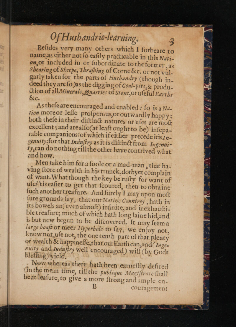 Of Hush andrie-learning. 3 Belides very many others which I forbeare to name,as either not ic eafily practicable in this Natj. o#,or included in or fubordinate totheformer, as Shearing of Sheepe, Thrafhing of Corne &amp;c. or not vul- gatly taken for the parts of Husbandry (though in- deed they are fo Jas the digging of Coal-pits.&amp; produ- ction of allAZinerals, Quarries of Stone,or uleful Earths &amp;c. Asthefeare encouraged and enabled: fo is 4 Na. tion moreor lefle profperous,or outwardly happy; both thefe in their diftin@ natures or ufes are mot excellent 5 and arealfo(at leaft ought to be) infepa- rable companions:of which if either precede itis 77- genuitystor that Induftry as itis diftinG from Ingenui~ ty,can do nothing tillthe other have contrived what and how. Men take him fora foole or a mad-man , that ha- ving ftore of wealth in his trunck,dothyet complain of want.What though the key be rufty for want of ufe?’tis eafier to get that fcoured, then to obtaine {uch another treafure. And furely I may upon moft fure grounds fay, that our Native Countrey hath in its bowels an(even almoft) infinite, and inexhaufti- ble treafure; much of which hath long laine hid,and is but new begun to be difcovered. Tt may feema large boaft ot meer Hyperbole to fay, we enjoy not, know nat,ufe not, the onetenth part of that plenty or wealth &amp; happineffe,tharourEarth can,and( Iyge- nuity and Incufiry well encouraged ) will (by Gods blefling) yield, ; a Now whereas there hath been earneltly defired (m the mean time, till the publique Mfagiffrate thal} beat leafure,to give a more {trong and ample en- RIT IAT Eman s COUTAOS sha * Of an all