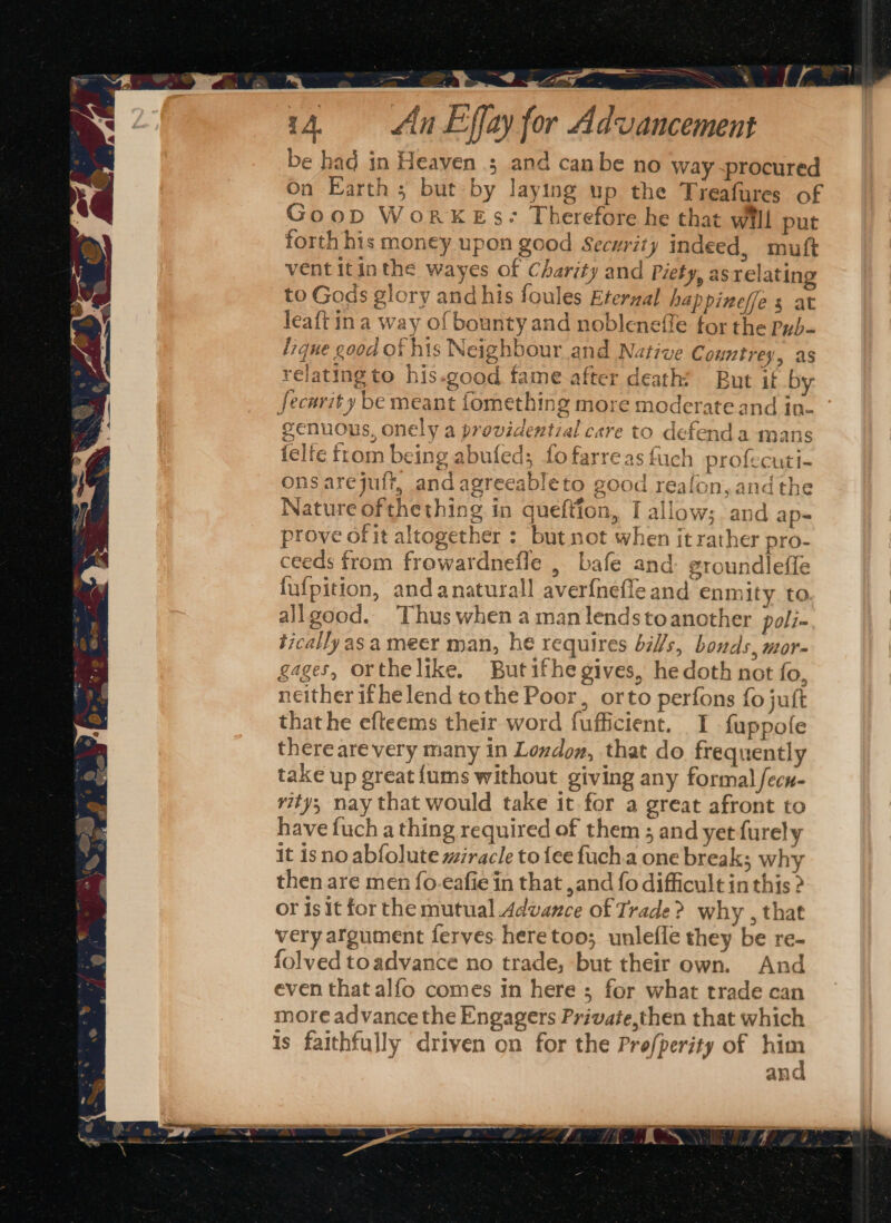 Pee A, a a 4 = An Effay for Advancement be had in Heaven ; and canbe no way ~procured On Earth ; but by laying up the Treafures of Good WoRKESs- Therefore he that will put forth his money upon good Security indeed, muft vent itinthe wayes of Charity and Piety, as relating to Gods glory and his foules Eternal happineffe s at leaft ina way of bounty and nobleneffe for the pyb- fique good of his Neighbour and Native C ountrey, as relating to his-good fame. after death? But if by: security be meant fomething more moderate and in- genuous, onely a providential care to defenda mans felfe ftom being abufed; fo farreas fuch profecuti- ons arejuft, and agreeableto good reafon, andthe Nature ofthething in queftion, Tallow: and ap- ein q » la ;and ap prove of it altogether : but not when it rather pro- ceeds from frowardnefle , bafe and groundleffe fufpition, andanaturall averfnefle and enmity to allgood. Thus when a man lendstoanother poli- tically as a meer man, he requires bi/s, bonds, mor- gages, orthelike. Butifhe gives, hedoth not fo, neither ifhe lend tothe Poor, orto perfons {0 juft that he efteems their word fufficient. I fuppofe there are very many in Lowdon, that do frequently take up great {ums without giving any formal fecn- rity; nay that would take it for a great afront to have fuch a thing required of them ; and yetfurely it isno abfolute miracle to {ee fuch.a one break; why then are men fo.eafie in that ,and fo difficult in this &gt; or isit for the mutual Advance of Trade? why , that very argument ferves heretoo; unlefle they be re- folved toadvance no trade, but their own. And even that alfo comes in here ; for what trade can more advance the Engagers Private,then that which is faithfully driven on for the Profperity of him ana ay oy