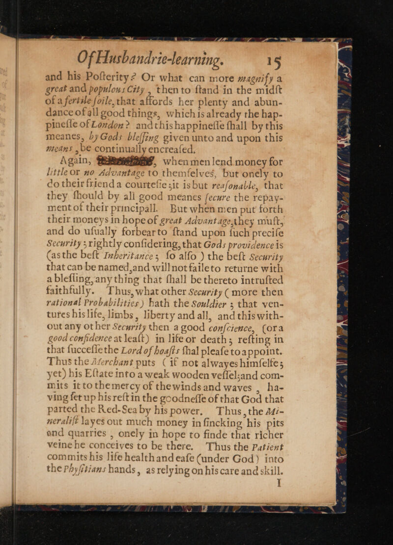 is. Of Husbandrie-learning. 15 pinefie of Londoz? andthishappinefle fhall by this meanes, byGods bleffing given unto and upon this means ,b€ continual! £ 23+ xr-e, = L | } A\Sin, ees, Wici men lend. money for little or no Advantage to themfelves, but onely to do their frienda courtefie sit isbut reafonable, that they fhould by all good meanes fecure the repay- ment of their principall. But when men put forth their moneys in hope of great Advantage,they mutt, and do ufually forbearto ftand upon fuch precife Security 3 rightly confidering, that Gods providence is (asthe beft Inheritance; {0 alfo ) the beft Security that can be named,and willnot faileto returne with a blefiing, any thing that fhall be thereto intrufted faithfully. Thus, what other Security ( more then yational Probabilities) hath the Souldier ; that ven- tures hislife, limbs, liberty and all, and thiswith- out any other Security then a good confcience, (ora good confidence at lea{t) in lifeor death; refting in that fucceflethe Lord of hoafts thal pleafe toa ppoint. Thus the Jferchant puts ( if not alwayes himfelfes yet) his Eftate into a weak wooden veffel:and com- mits it to themercy of thewinds and waves , ha- ving fet up his reftin the goodneffe of that God that parted the Red-Sea by his power, Thus, the A4/- neralift layes out much money in fincking his pits and quarries , onely in hope to finde that richer veine he conceives to be there. Thus the Patient commits his life health and eafe (under God) into the Phy/itians hands, as relying on hiscare and skill. ]