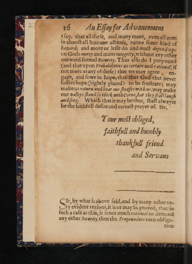 a a Ms”) lCEL eS 16 &lt;AunEffay for Advancement tlay, thatallthefe, and many more, evenall men in almoft all humane actions, rynne fome kind of hazard; and moreor lefledo and mutt depend up- cn Gods mercy and mans integrity,without any other outward farmal Security. Thus alfodo I propound (and that upon Probabilities as certain and rational it not mere asany of thefe) that wemay agree | ex. gage, and {owein hope; that'that God that neyer fuffers hope (rightly placed) to be fruftrate; may make us retarn and bear our fheafes with us:may make our valleys fiand fo thick with Corne,hat they fhall laugh and fing. Which thatitmay bethus, thal} alwayes be the faithfull defire and earneft prayer of, Sir, D our most obliged, faithful and bumbly thankful! friend and Servant I S__ eSERS NS a ees