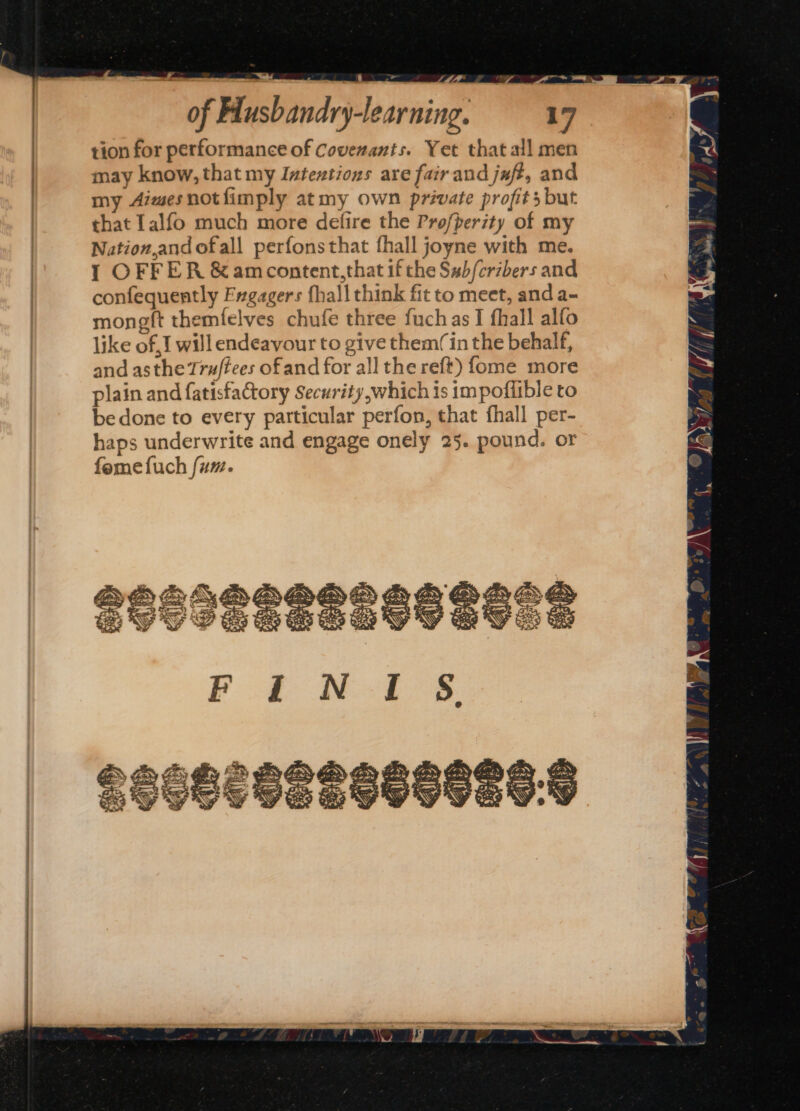 tion for performance of Covenants. Yet that all men may know, that my Intextions are fair and jaft, and my Aiwesnotfimply at my own private profits but that [alfo much more defire the Profperity of my Nation,and ofall perfonsthat fhall joyne with me. 1 OFFER &amp;amcontent,that if the S#b/cribers and confequently Frgagers fhall think fit to meet, and a- mongft themfelves chufe three fuchas I fhall alfo like of J will endeavour to give them(in the behalf, and asthe Truftees ofand for all the reft) fome more plain and fatisfactory Security,which is impoflible to be done to every particular perfon, that fhall per- haps underwrite and engage onely 25. pound. or femefuch fum.