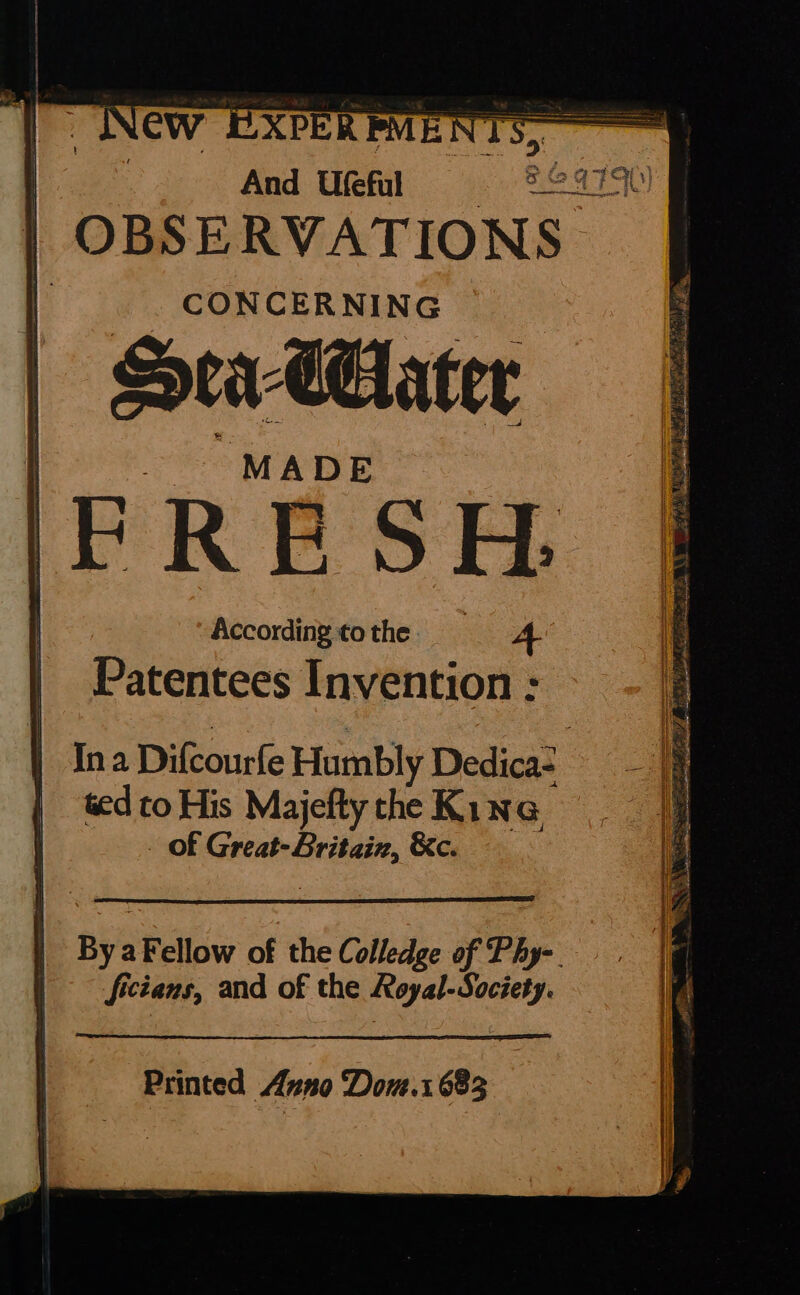 And Utefal ear OBSERVATIONS | Sea CGlater FRESH. According to the 4 Patentees Invention : Ina Difcourfe Humbly Dedica- ted to His Majefty the Kine _ Of Great-Britain, &amp;c. By aFellow of the Colledge of Phy-. fictans, and of the Royal-Society.