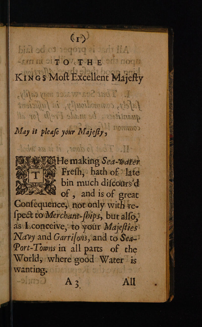 | _KiN@5 Moft Excellent Majelty May it pleafe your Majeftys Be a | “G | PSUReG He making Sea-warer BT Frefh;: hath of? late | BSseeRe bin much difcours’d | ALS of , and is of great | onfequerice;, notonly with re- {pec to\Merchant- [oips, but alfo, } as:hconceive,*to your Majefties’ Navy and Garrifons,'and to Seas: | Port-Towns in all parts of the | World; where good: Water’ is Wanting, AZ All