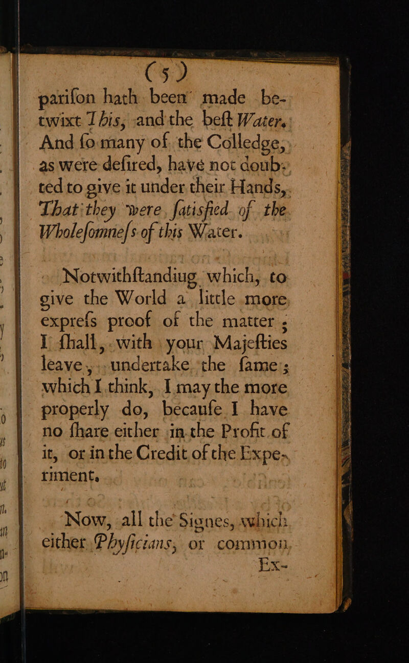 parifon hath been’ made _be- twixt This, andthe belt Water: And fo. many of, the Colledge, as were defired, havé not doub: ted to give it under thei Hands,. Thatithey were, fatisfied. of the Wholefomne|s-of this Water. Notwithftandiug which, to give the World a little more exprefs proof of the matter ; I fhall,.with your Majefties leave,.. undertake the fame; which I think, I may the more properly do, becaufe I have no fhare either inthe Profit of it, or inthe Credit of the Expe-. riment.