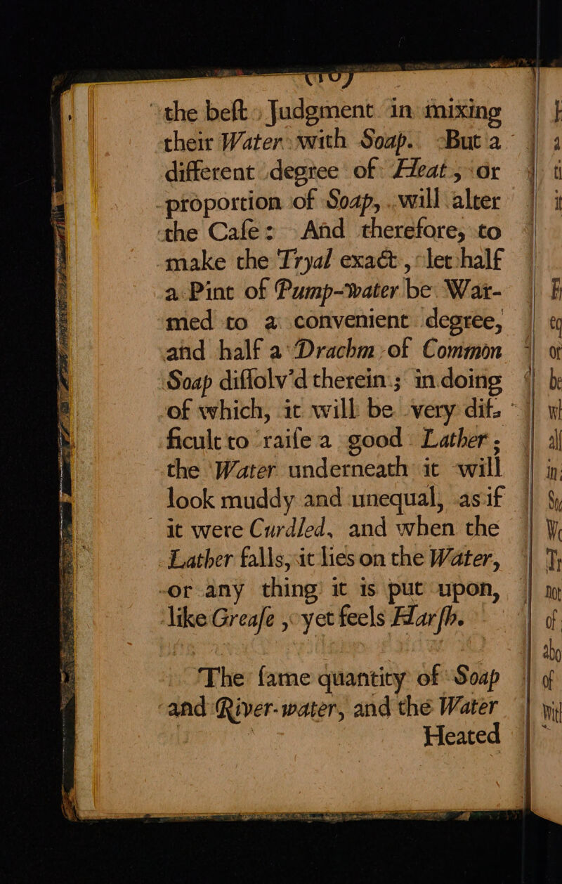 a —_— U the beft, Judgment. in: mixing different .degtee of Feat; ‘or -proportion of Soap, ..will aleer the Cafe: And therefore, to make the Tryal exact, let:half a Pint of Pump~water be. War- med to a convenient degree, and half a: Drachm-of Common Soap diffolv’d therein: ; in. doing i a se : ficult to ‘raife a good Lather. the ‘Water underneath it -will look muddy and amequal, .asif it were Curdled, and when the Lather falls, it lies on the Water, -or any thing) it is put upon, like Greafe yet feels Harb. The {ame quantity of Soap ‘and River-water, and the Water : Heated