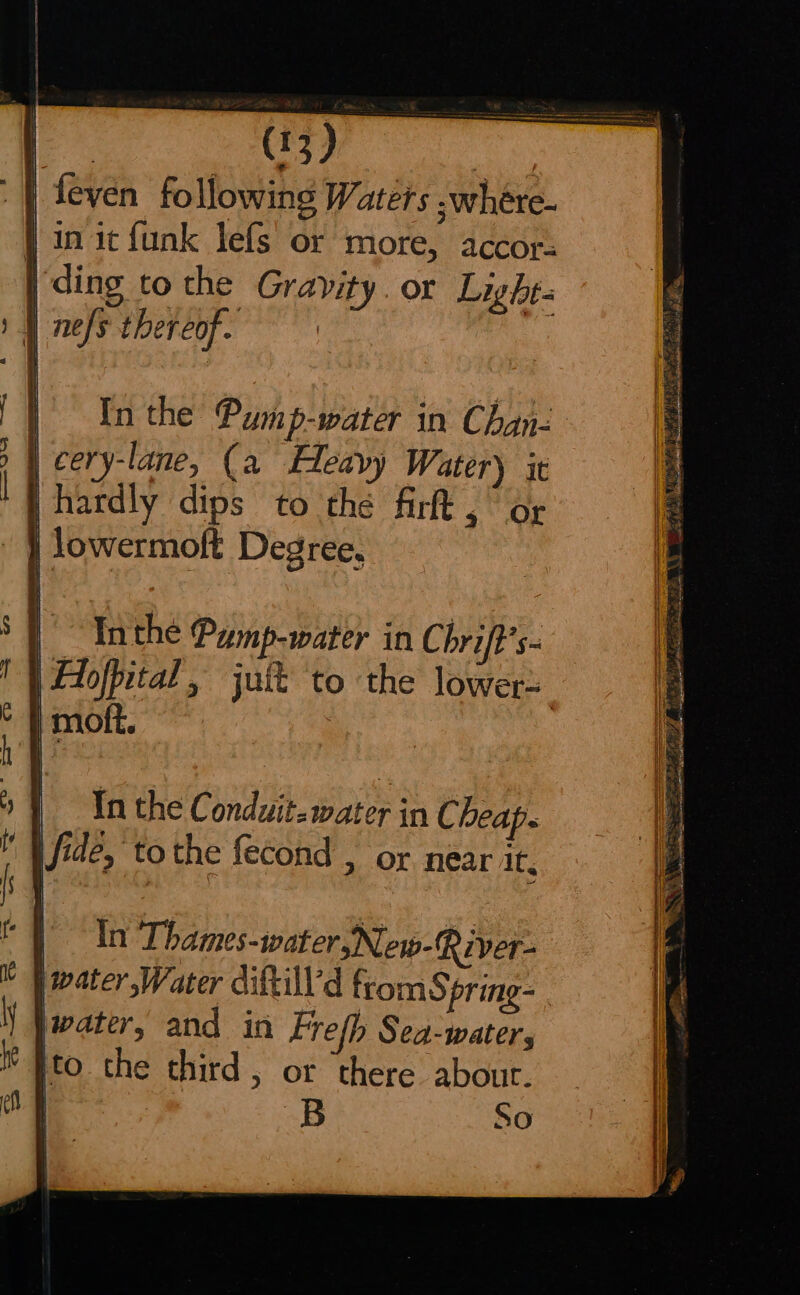 | feven following Waters .where- } in it funk lefs or more, accor- | ding to the Gravity. or Light- | nefs thereof. | ; candies, Fe Ta es * we. Lee : Be POR eee ae acts | Inthe Pump-water in Chan- | cery-lane, (a Heavy Watery it hardly dips to the firt , “or | jowermoft Degree, WANs Sacha, ee S41 as i 7 | -~Tnthe Pump-water in Chrift’s- Wey Sai AP J ; aise ORNS aha lor rid —rs 3 Le) fi TS e ee In the Conduit. water in Cheap. | Jfide, tothe fecond , or near it. In Thames-water,New-River- | ater,Water diftill’'d from Spring- water, and in Frefh Sea-water, W Ito the third, or there about. | B So