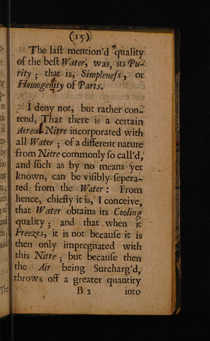 S'I'deny not, but rather conZ ‘| tend, That ‘there: isa certain ll) dereab Nitre incorporated with ) all: Water’: of a different nature | from Nitre commonly fo call’d, | andifiich' as by ‘no means “yer | known, can be vifibly:(eperae | ted- trom the :Water: From } hence, chiefly itis,’ I conceive, } that Water. obtains its Cooling ny quality. sand that when it s\) Freezes, it is not’ becaufe it is |then only impregnated with | this Nitre ; but becaufe then \the - dir being -Surcharg’d: ithrows off a greater quantity | B 2 into AO Nt th