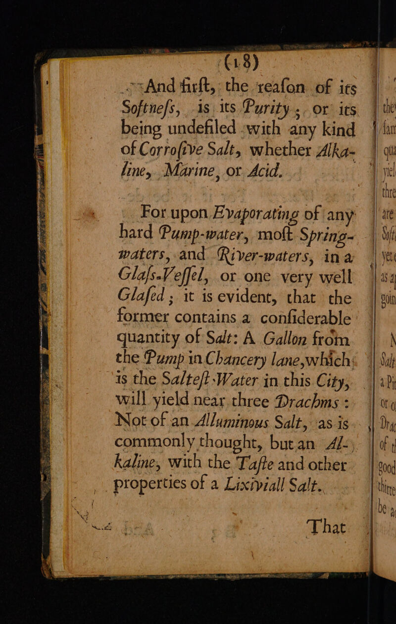 For upon Evaporating of any: hard Pump-water, mott Spring- waters, and River-waters, ina Glafs.Veffel, or one very well Glafed ; it is evident, that the former contains a confiderable quantity of Sat: A Gallon from the Pump in Chancery lane,which; is the Salte/t Water in this City, will yield near, three Drachms - Not of an Alluminous Salt, as is commonly thought, butan A/:, kaline, with the. Tafte and other properties of a Lixiviall Salt.