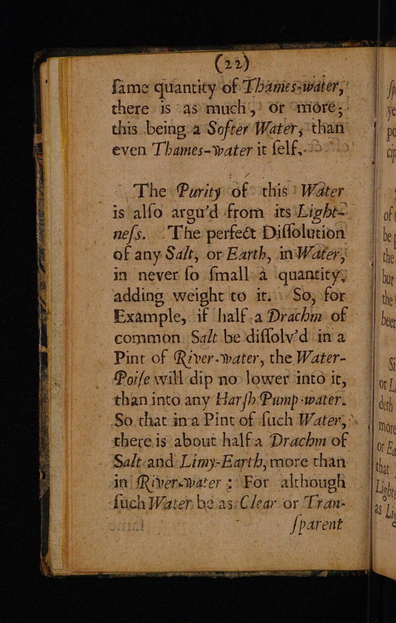 EN (22) fame quantity of Thame sswater, there 1s as much’,’ Or More; this being.a Softer Water; than even Thames-water it felf,9 °° . The: Purity of this ) Water is alfo argu’d from its ‘Light nefs. The perfeét Diflolution of any Salt, or Earth, Water in never fo f{mall.a quantity; adding weight to it: So; for Example, if half.a Drachm of common. Salt be diflolv’d in a Pint of Rever-water, the Water- Porfe will dip no&gt; lower ‘into ic, than into any Har {h Pump water. So that ina Pint of fuch Water, there.is about halfa Drachm of Salt:and: Limy-Earth, more than in Riverswater &gt; For although fuch Waten be.as:Clear or Tran- ia] | [parent