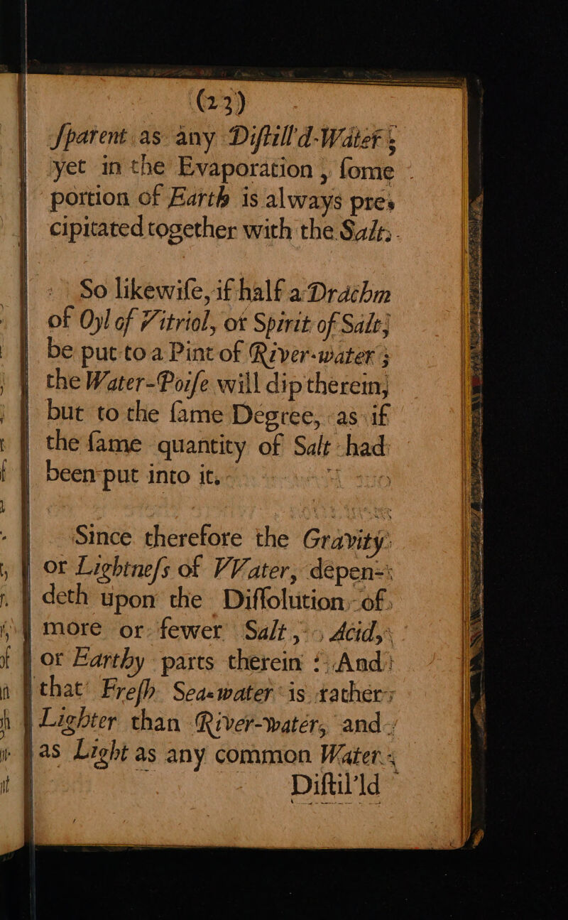 nN 2 = i AP AE RO PES oe a ea Sparent.as any Diftill'd-Water ; yet in the Evaporation , fome - portion of Earth is always pres cipitated together with the Saif. So likewife, if half a Drachm of Oyl of Vitriol, ot Spirit of Sade} be put toa Pint of River-water 3 the Water-Poife will dip therein, but to the {ame Degree, as :if the fame quantity of Salt had been put into it, Clase Since therefore the Gravity: Diftil'ld ©