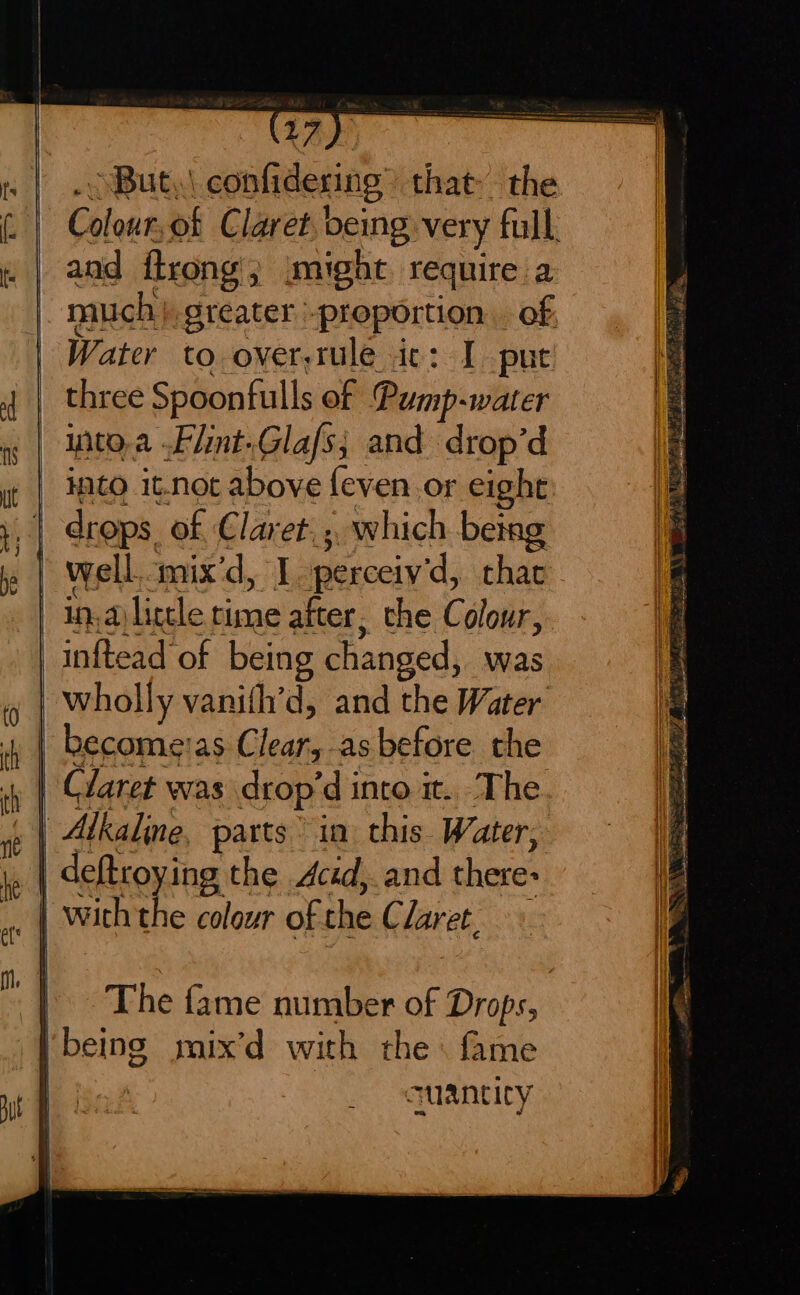 But, \ confidering that» the Clout of Claret being very full, and ftrong 3 might require a much}. greater proportion . of Water to over-tule ic: I put three Spoonfulls of Pump-water iito.a Flint.Glafs; and drop’d into it.not above {even or eight | drops. of Claret, which 1 betag bs Hl well mix'd, I perceiv'd, that | in,ayligele rime after, the Colour, The fame number of Drops, | being mix’d with the \ fame quantity