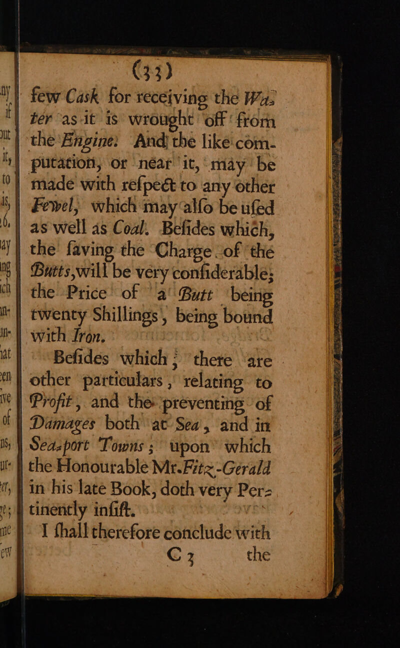 few Cask for receiving the Wy. ter as it is wrought ‘off: from putation, or néar' it, may ‘be | Fewel, which may allo be ufed as well as Coal. Befides which, | the’ faving the ‘Charge . of ‘the | Butts will be very confiderable; | the Price’ of “a! Butt ‘being ‘} twenty Shillings’, being bound “i wath Iron. | | | “Befides which ; ‘there ‘are | other particulars , relating to | Profit, and the ‘preventing’ of | Damages both at Sea, and in | Seazport Towns ; upon” which ‘| the Honourable Mr. Fitz -Gerald | in his late Book, doth very Per- ;§ tinently infift. re | I thall therefore conclude with ’ C3 the