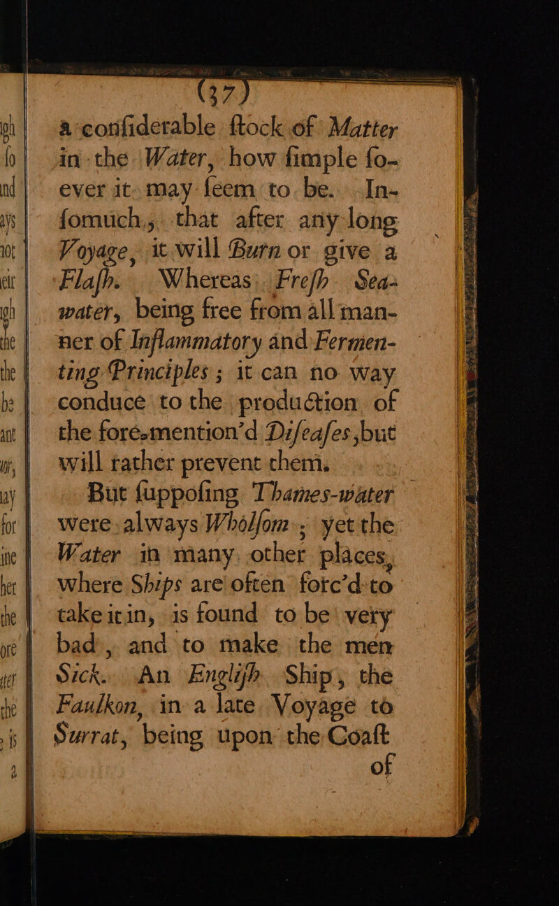 a confiderable ftock of Matter inthe Water, how fimple {o- ever it. may feem to be. In- fomuch,. that after any long Voyage, it will Burn or give a Flajp. Whereas: Frefh- Sea- water, being free from all man- ner of Inflammatory and Fermien- ting Principles ; it can no. way conduce to the production. of the foresmention’d Di/eafes but will rather prevent chem. But {uppofing Thames-water were always Wholfom., yet the Water in many, other places, where Ships are often fotc’d:to take itin, is found to be‘ very bad, and to make the men Sick. An Englijh Ship, the Faulkon, ina late. Voyage to Surrat, being upon the Coaft of