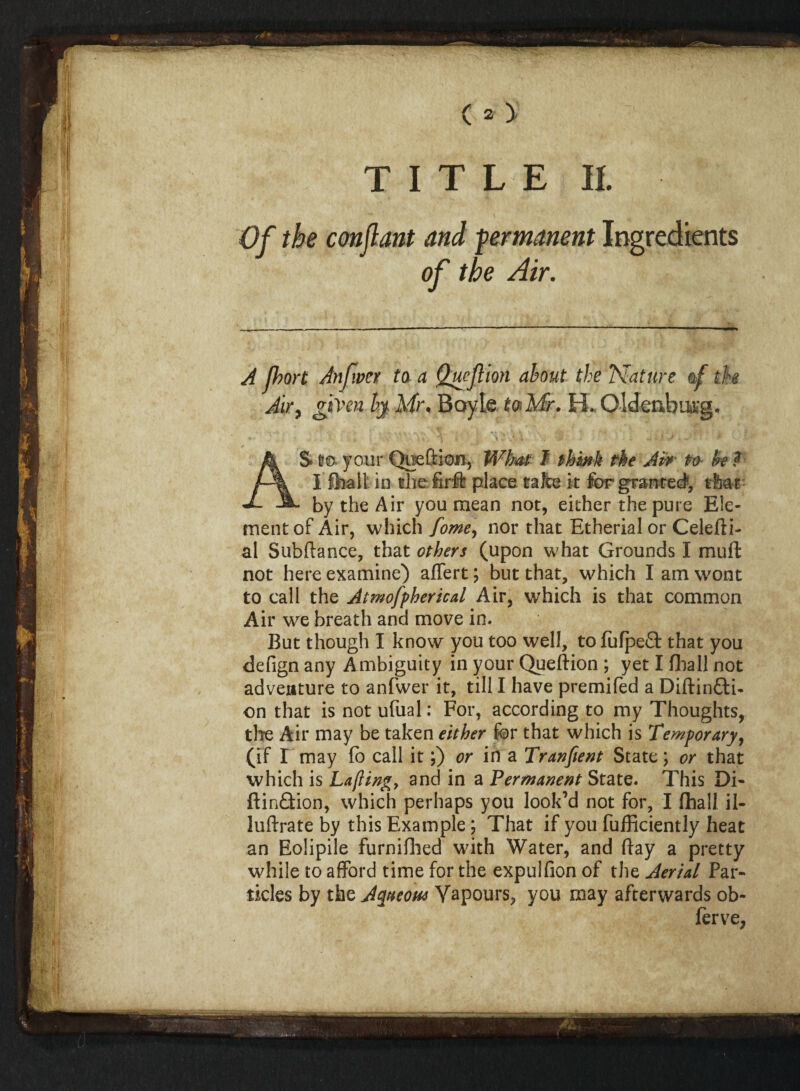 TITLE II. Of the conflant and permanent Ingredients of the Air. A fhort Anf.ver to a Quejlion about the Mature of the Air, given by Mr. Boyle to Mr. H. Oldenburg. AS l?o your Qoeftion, What I think rhe Aw fro Ik? I fhait in the firft place take it for granted', rfc&r by the Air you mean not, either the pure Ele¬ ment of Air, which fome, nor that Etherial or Celefti- al Subftance, that others (upon what Grounds I muft not here examine) affert; but that, which I am wont to call the Atmofpherical Air, which is that common Air we breath and move in. But though I know you too well, tofufpefl: that you defign any Ambiguity in your Queftion ; yet I (ball not adventure to anfwer it, till I have premifed a Diflin&i- on that is not ufual: For, according to my Thoughts, the Air may be taken either for that which is Temporary, (if r may fo call it;) or in a Tranfient State; or that which is Lafting, and in a Permanent State. This Di- ftin&ion, which perhaps you look’d not for, I {hall il- luftrate by this Example; That if you fufficiently heat an Eolipile furniflied with Water, and ftay a pretty while to afford time for the expulfion of the Aerial Par¬ ticles by the Aqueous Vapours, you may afterwards ob-