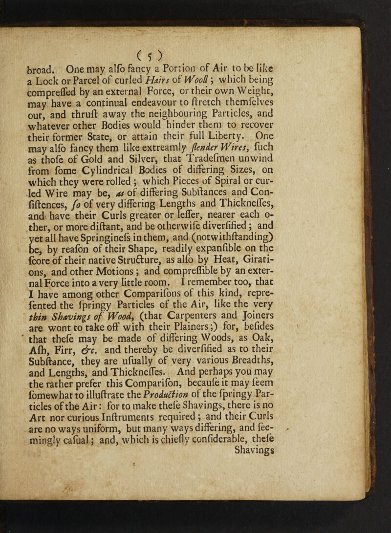 broad. One may alfo fancy a Portion of Air to be like a Lock or Parcel of curled Hairs of Wood; which being comprelfed by an external Force, or their own Weight, may have a continual endeavour to ftretch themfelves out, and thruft away the neighbouring Particles, and whatever other Bodies would hinder them to recover their former State, or attain their full Liberty. One may alfo fancy them like extreamly /lender Wires, fuch as thofe of Gold and Silver, that Tradefmen unwind from fome Cylindrical Bodies of differing Sizes, on which they were rolled ; which Pieces of Spiral or cur¬ led Wire may be, as of differing Subftances and Con¬ fluences, fo of very differing Lengths and Thickneffes, and have their Curls greater or leffer, nearer each o- ther, or more diftant, and be otherwife diverfified; and yet all have Springinefs in them, and (notwithftanding) be, by realon of their Shape, readily expanflble on the Icore of their native Structure, as alfo by Heat, Girati- ons, and other Motions; and compreffible by an exter¬ nal Force into a very little room. I remember too, that I have among other Companions of this kind, repre- fented the lpringy Particles of the Air, like the very thin Shavings of Wood, (that Carpenters and Joiners are wont to take off with their Plainers;) for, befides that thele may be made of differing Woods, as Oak, Afb, Firr, &c. and thereby be diverfified as to their Subftance, they are ufually of very various Breadths, and Lengths, and Thickneffes. And perhaps you may the rather prefer this Companion, becaule it may feem lbmewhat to illuftrate the Production of the fpringy Par¬ ticles of the Air: for to make thele Shavings, there is no Art nor curious Inftruments required ; and their Curls are no ways uniform, but many ways differing, and fee- mingly cafual; and, which is chiefly confiderable, thele Shavings