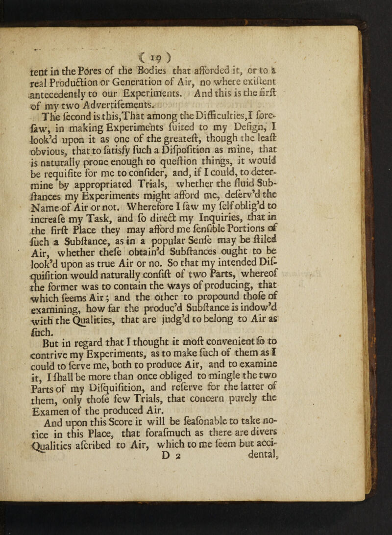 < *9 ) tent in the Pores of the Bodies that afforded it, or to & real Production or Generation of Air, no where exiftent .antecedently to our Experiments. And this is thefirft of my two Advertifements. The fecond is this,That among the Difficulties,! fore- law, in making Experiments fuited to my Defign, I look’d upon it as one of the greateft, though the leaft obvious, that to fatisfy fiich a Difpofition as mine, that is naturally prone enough to queftion things, it would be requifite for me toconfider, and, if I could, to deter¬ mine by appropriated Trials, whether the fluid Sub- fiances my Experiments might afford me, deferv’d the Name of Air or not. Wherefore I faw my feff oblig’d to increafe my Task, and fo direct my Inquiries, that in the firft Place they may afford me fenfible Portions of fuch a Subftance, as in a popular Senfe may be ftiled Air, whether thefe obtain’d Subftances ought to be look’d upon as true Air or no. So that my intended Dif- quifition would naturally confift of two Parts, whereof the former was to contain the ways of producing, that which feems Air; and the other to propound thofe of examining, how far the produc’d Subftance is indow’d with the Qualities, that are judg’d to belong to Air as fuch. But in regard that I thought it moft convenient fo to contrive my Experiments, as to make fuch of them as I - could to ferve me, both to produce Air, and to examine it, I fhall be more than once obliged to mingle the two Parts of my Difquifition, and referve for the latter of them, only thofe few Trials, that concern purely the Examen of the produced Air. And upon this Score it will be feafbnable to take no¬ tice in this Place, that forafmuch as there are divers Qualities afcribed to Air, which to me feem but acci- D 2 dental