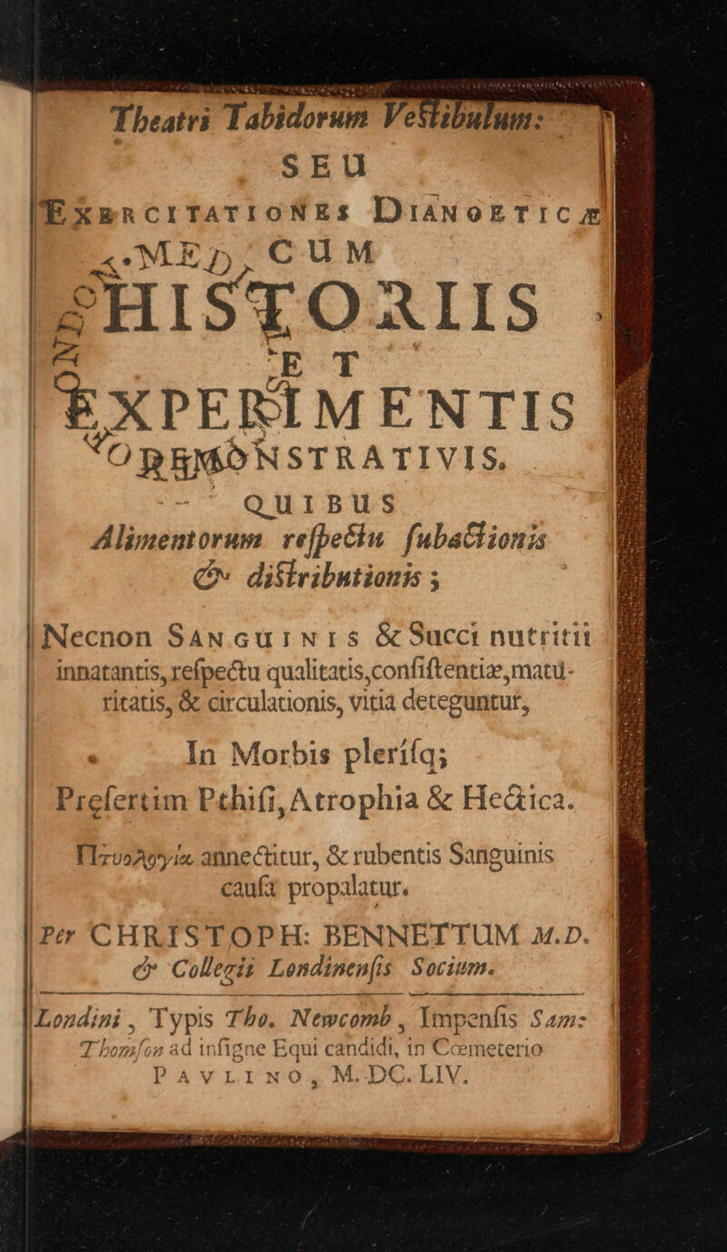  | Theatri Tabidorum Vestibulum: — | SEU | EXERCITATIONES DiawozriC AE «MED, CUM PH HISTOAIIS f 2 EXPERIMENTIS ORRMONSTRATIVIS. -^ QuiBus Alimenmorum. refpeciu. fubaGiionis QN diflribstionis ; Necnon SaN cuiwNirs &amp;Succi nutriti innatantis, refpectu qualitatis,confiftentiz, matu- ritatis, &amp; circulationis, vitia deteguntut, In Morbis plerííq; Prelertim Pehifi, Atrophia &amp; Hedrica. | — Fizoonpyia annectitur, &amp; rubentis Sanguinis caufa propalatur. |Pz CHRISTOPH: BENNETTUM A.D. e Collecis Londinenf: $ Socium. EB lucc MORE ud |Londini , Typis Tho. Newcomb , Impenfis $47: T bomi. o2 ad infig gne Equi candidi, gt. cemeterio | P AV LI N'Q , M. DC. LIV, M À—— À——À Ó—M