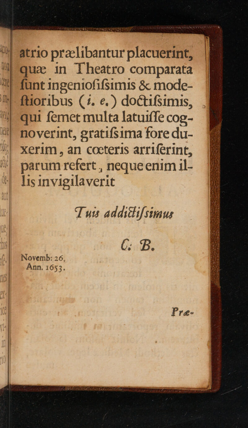 4-atrio praelibantur placuerint, qua in Iheatro comparata I -funt ingeniofifsimis &amp; mode- In-füoribus (7. e.) doctifsimis, qui femet multa latuiffe cog- i noverint, gratifsima fore du- | xerim, an cocteris arriferint, | parum refert , neque enim il- ^ hsinvigilaverit Tuis addiclifstimus Novemb: 26, Ánn. 1653. MS.