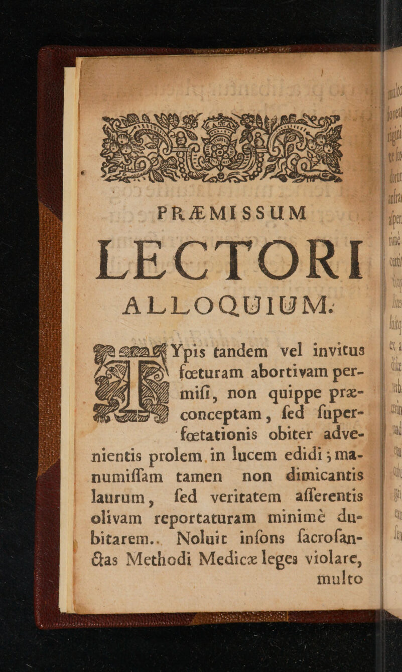 PR/EMISSUM LECTORI ALLOQOUIUM. E pis tandem vel invitus facturam abortivam per- M, mifi, non quippe prz- m747 conceptam, fed íuper- foetationis obiter adve- nientis prolem in lucem edidi ; ma- numiffam tamen non dimicantis laurum, fed veritatem aflerentis olivam reportaturam minimé du- bitarem.. Noluit infons facrofan- Qas Methodi Medicz leges violare, ulto