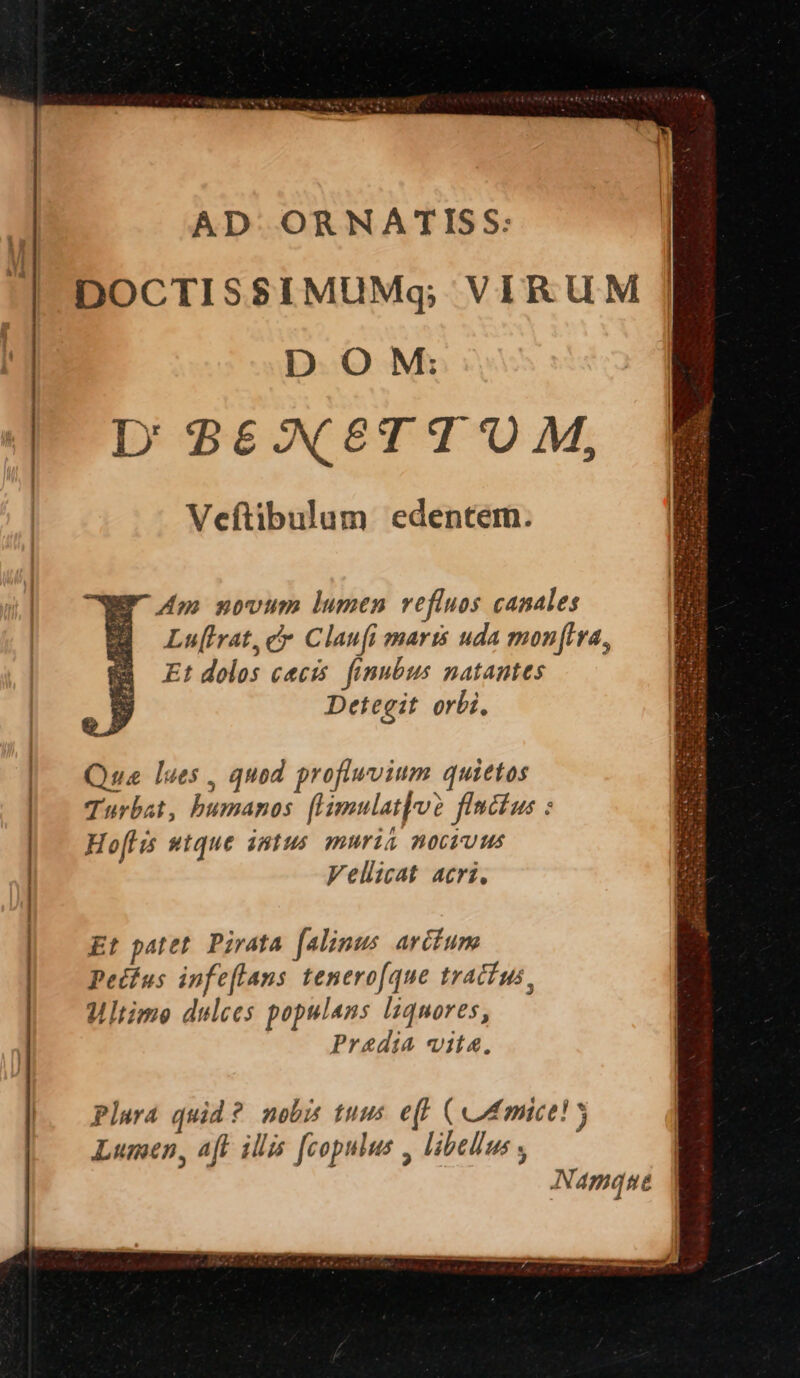 ————— AD ORNATISS: DOCTISSIMUMq; VIRUM D OM: D' 86€X8TT UM, Veftibulum edentem. WP 4p novum lumen vefluos canales | Lufrat, c Claufi maris uda monftra, Et dolos cecis. finubus natantes Detegit orbi, Qua lues, quod proflwvium quietos Turbat, humanos. [Hmulatloo flncus : Ho[His utque intus muris noctuus Vellicat acri, Et patet. Pirata falinus arcfum Pedfus infeflans tenerofque tracius, Ultime dulces populans liquores, Predia vita.