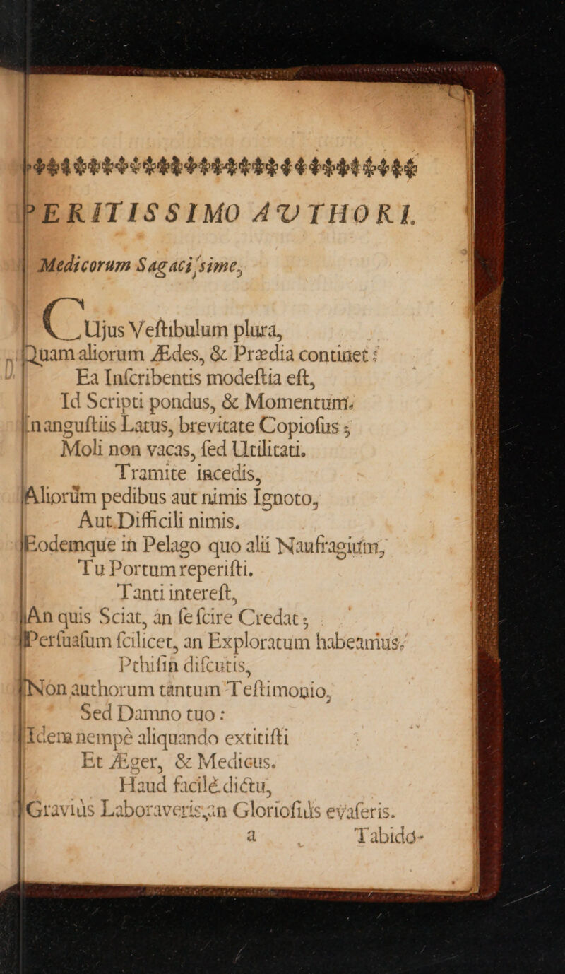 LIIPIII DID DALZSLTIIILIIIDIIIT. ERITISSIMO AUTHORI. | Medicorum $4g aci sime; | C us Veftibulum plura, iuam aliorum ZEdes, &amp; Przdia continet : Ea Infcribentis modeftia eft, Id Scripti pondus, &amp; Momentuni. jnanguftis Latus, brevitate Copiofus ; Moli non vacas, fed Utilicati. | Tramite 'jRacedis, lA liorim pedibus aut nimis Tenoto, | Aut. Difficili nimis, IE. odemque in Pelago quo alii Naufraeium, Tu Portum reperifti. Tanti intereft, lAn quis Sciat, àn (e (cire C redat ; «perio n (cilice t, an Explor ác habeamus. | Pchifid difcuiis, INón authorum tántum 1 'eftimopio, Sed Damno tuo: Icena nempe aliquando extitifti Et Eger, &amp; Medicus. Haud fac té dictu, IGravius Laboraveri: 3n Gloria fiiis : evafe is. a