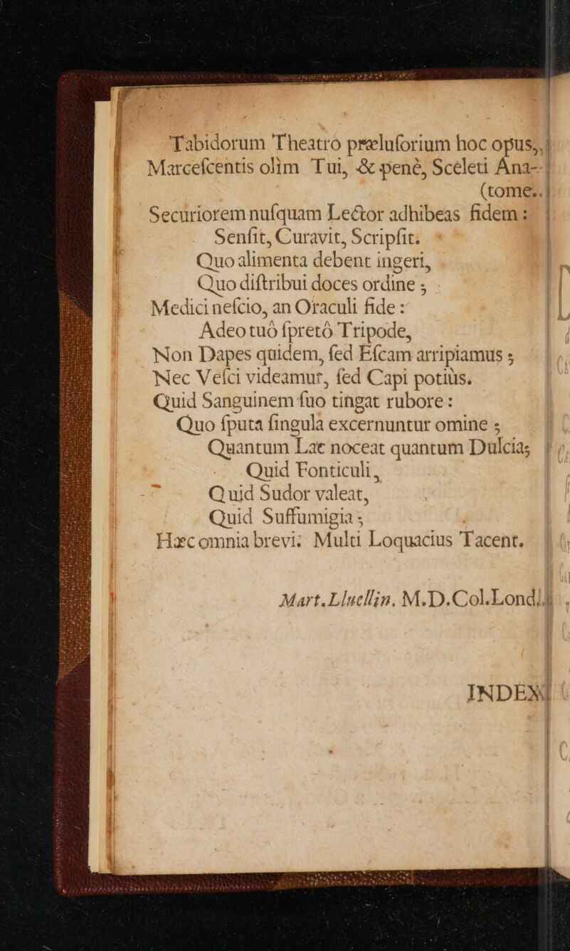 Tabidorum Theatro preluforium hoc opus, Marcefcentis olim. Tui, &amp; pene, Scelei Ana-- (tome..] Securiorem nufquam Lector adhibeas fidem : Senfit, Curavit, Scripfit. Quo ilimenta debent i ingeri, Quo diftribui doces ordine ; Medici nefcio, an Oraculi fide : Adeo tuó fpretó Tripode, Non Dapes quidem, fed Efcam arripiamus ; Nec Velci videamur, fed Capi potiüis. Quid Sanguinem fuo tingat rubore: Quo fputa fingula excernuntur omine s Quantum Lat noceat quantum Dulcia; Quid Fonticuli, Q uid Sudor valeat, Quid Suffumigia ; Hec omnia brevi; Multi Loquacius Tacent. | Mart.Llucllig, M.D.Col.Londd INDEX