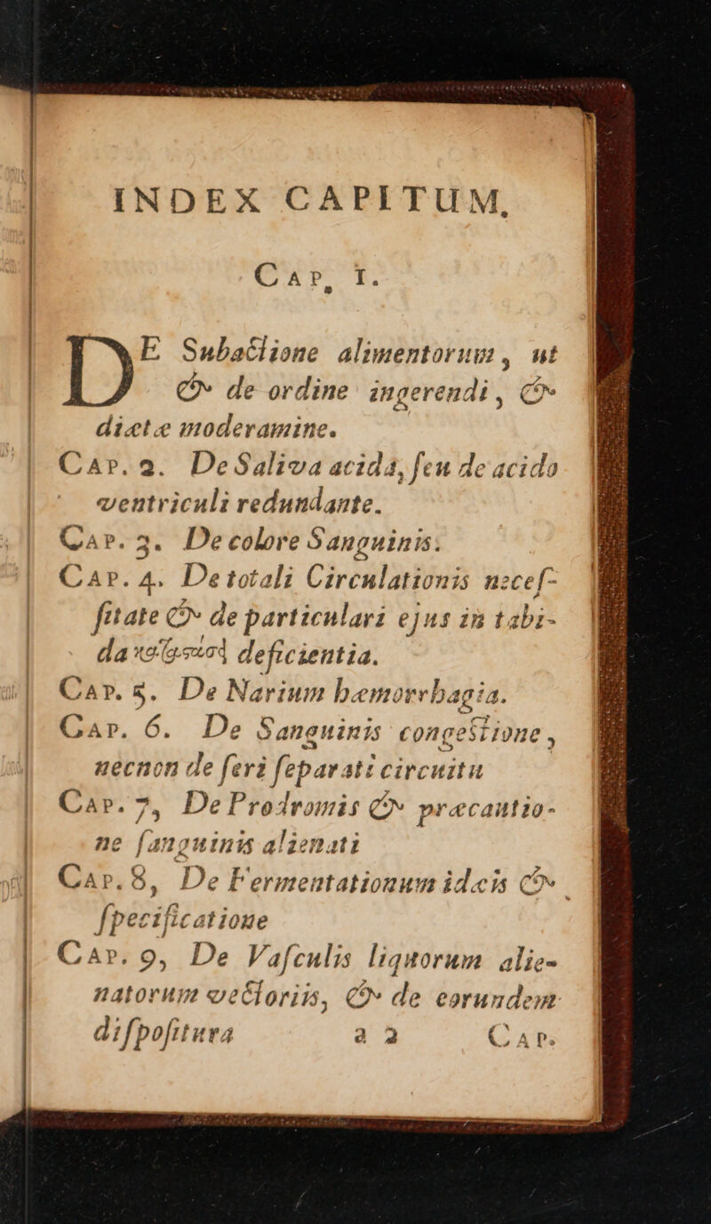 INDEX CAPITUM * Car, E Subatlione alimentorum, ut C» de ordine ingerendi , C dicte moderamine. Car.2. DeSaliva acida, feu de acido ventriculi redundante. Qa». 3. Decolore Sanguinis. Car. 4. Detotali Circulationis nzce[- fitate C2» de particulari ejus i à Labi- i xe sa] deficientia. P.3. De Narium bemorrl Dagia. E 6. De Sangninis congestione, uecnon de feri feparat circuitu Capr.7, DeProdromis Cv precautio- ne (a in unis aliemati Ca».8, De Fermentationum ideis C» pecificatioue * Z natorum eecloriis, € de eorundem. difpofitura