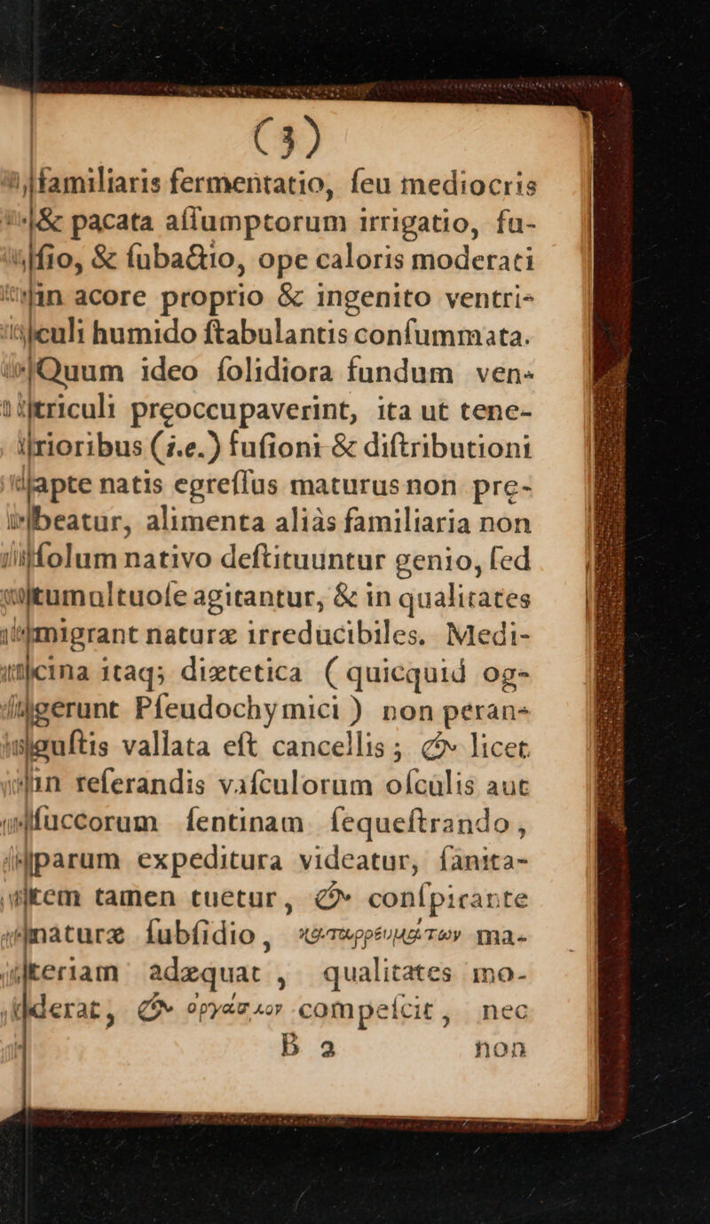 ^ familiaris fermentatio, feu mediocris ''^|&amp; pacata aflumptorum irrigatio, fu- ^lfio, &amp; íuba&amp;io, ope caloris moderati nin acore proprio &amp; ingenito ventri- risen; humido ftabulantis confummata. A ''dapte natis egreffus maturus non pre- irlbeatur, alimenta aliàs familiaria non i'^migrant naturz irreducibiles.. Medi- ilicina 1taqs. diztetica ( quicquid og- —- »n referandis vafculorum ofcülis aut sdfüccorum Íentinam Íequeftrando goicura fubíidio, «spes ev ma- (teriam adequat 1 A mo. jlderac; CN 0 p'yaLU Xo compelcit nec  b 23 hon