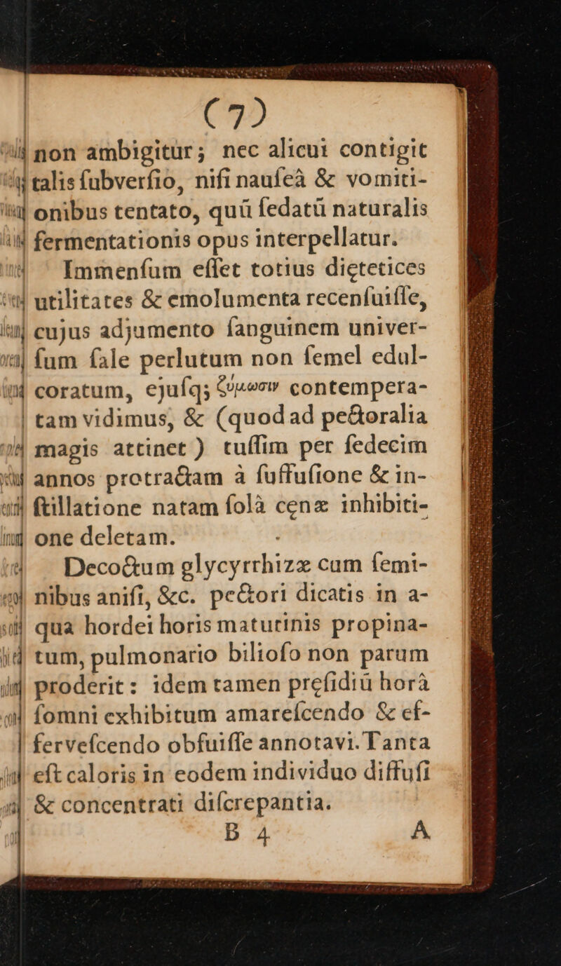 (92 lj non ambigitur; nec alicut contigit d talis fubverfio, nifi naufeà &amp; vomiti- i| onibus tentato, quü fedatü naturalis ii fermentationis opus interpellatur. | ' Immenfum effet totius dictetices 'td utilitates &amp; emolumenta recenfuitle, lt cujus adjumento fanguinem univer- 13| fum fale perlutum non femel edul- 4 coratum, ejufq; &amp;«»s» contempera- | tam vidimus, &amp; (quod ad peGoralia 2| magis attinet ) tuífim per fedecim «ij annos protracam à fuffufione &amp; in- «3 ftillatione natam folà cena inhibiti- nj one deletam. | — Deco&amp;um glycyrrhizz cum femi- «X nibus anifi, &amp;c. pe&amp;ort dicatis in a- ii| qua hordei horis matutinis propina- jd tum, pulmonario biliofo non parum dd proderit: idem tamen prefidiü horà (d fomni exhibitum amarefcendo &amp; ef- | fervefcendo obfuiffe annotavi. Tanta (a eít caloris in eodem individuo diffufi 4| &amp; concentrati diícrepantia. Db A A.